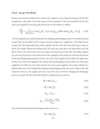 2.2.2.8 Storage Tank Model
Storage tank stores the chilled and hot water to be supplied to the cooling and heating coil [72]. The
temperature at the outlet of the tank is given as the summation of the heat transferred by the inlet
water, heat supplied by the heat pump and heat lost to the ambient as follows:
( ) ( ),
1
( ) .ow
w pw iw ow hp hp max tank amb iw
w pw tank
dT
m C T T E E COP UA T T
dt C Vρ
 = − − + + −  (2.22)
A more comprehensive model dealing with the charging and discharging modes of a stratified thermal
storage tank was provided by [73]. A large university campus was supplied by a 30m high thermal
storage tank. The thermocline layer which separates the hot water from the cold water, formed at
about 20 m height. During the cooling mode, the water was warm above the thermocline and cold
below it due to the return water from the campus entering the top of the tank. The chiller supplied
the water near the bottom of the tank and the water supplied to the campus was also from the bottom
of the tank. During charging mode, the flow rate of the water supplied by the chiller was higher than
the flow rate of the water supplied to the campus. During discharging mode, the flow rate of the water
supplied by the chiller was lower than the flow rate of the water supplied to the campus. Despite the
different flow rates of the independent charging and discharging circuits, the water volume in the tank
remained constant as the supply and return water flow rate in both the charging and discharging
circuits was equal. The tank dynamics during the charging mode are given as
, ,d d pw chw sH m C T= (2.23)
,u u pw uH m C T= (2.24)
, , ,cmp s chw sT T= (2.25)
, ,
,
,
.cmp r cmp r u u
chw r
chw r
T m T m
T
m
−
= (2.26)
The tank dynamics during the discharging mode are given as
,d d pw dH m C T= (2.27)
24
 