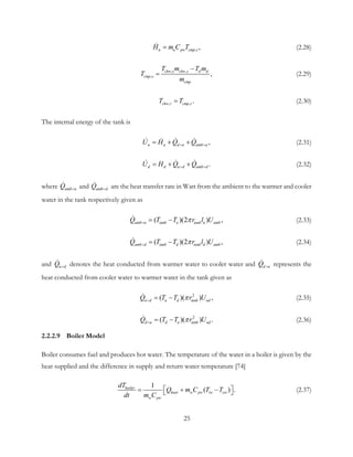 ,r ,u u pw cmpH m C T= (2.28)
,s ,
,s ,chw chw s d d
cmp
cmp
T m T m
T
m
−
= (2.29)
, , .chw r cmp rT T= (2.30)
The internal energy of the tank is
,u u d u amb uU H Q Q> >= + +   (2.31)
.d d u d amb dU H Q Q> >= + +  (2.32)
where amb uQ >
 and amb dQ >
 are the heat transfer rate in Watt from the ambient to the warmer and cooler
water in the tank respectively given as
( )(2 ) ,amb u amb u tank u ambQ T T r l Uπ>= − (2.33)
( )(2 ) ,amb d amb d tank d ambQ T T r l Uπ>= − (2.34)
and u dQ >
 denotes the heat conducted from warmer water to cooler water and d uQ >
 represents the
heat conducted from cooler water to warmer water in the tank given as
2
( )( ) ,u d u d tank udQ T T r Uπ>= − (2.35)
2
( )( ) .d u d u tank udQ T T r Uπ>= − (2.36)
2.2.2.9 Boiler Model
Boiler consumes fuel and produces hot water. The temperature of the water in a boiler is given by the
heat supplied and the difference in supply and return water temperature [74]
1
( ) .boiler
heat w pw iw ow
w pw
dT
Q m C T T
dt m C
 = + −  (2.37)
25
 