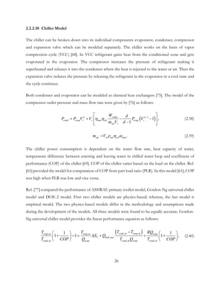 2.2.2.10 Chiller Model
The chiller can be broken down into its individual components evaporator, condenser, compressor
and expansion valve which can be modeled separately. The chiller works on the basis of vapor
compression cycle (VCC) [68]. In VCC refrigerant gains heat from the conditioned zone and gets
evaporated in the evaporator. The compressor increases the pressure of refrigerant making it
superheated and releases it into the condenser where the heat is rejected to the water or air. Then the
expansion valve reduces the pressure by releasing the refrigerant in the evaporator in a cool state and
the cycle continues.
Both condenser and evaporator can be modeled as classical heat exchangers [75]. The model of the
compressor outlet pressure and mass flow rate were given by [76] as follows:
( )1
1 ,
1
comp d
cond r r mec ele r
r
d
evap evap
ef s
W
P P V V
d
P V
m V d
η η −
 
=+ − − 
−  
(2.38)
  .reref st vol rpf mm V ρ η ω= (2.39)
The chiller power consumption is dependent on the water flow rate, heat capacity of water,
temperature difference between entering and leaving water in chilled water loop and coefficient of
performance (COP) of the chiller [69]. COP of the chiller varies based on the load on the chiller. Ref.
[61] provided the model for computation of COP from part load ratio (PLR). In this model [61], COP
was high when PLR was low and vice versa.
Ref. [77] compared the performance of ASHRAE primary toolkit model, Gordon-Ng universal chiller
model and DOE-2 model. First two chiller models are physics-based; whereas, the last model is
empirical model. The two physics-based models differ in the methodology and assumptions made
during the development of the models. All three models were found to be equally accurate. Gordon-
Ng universal chiller model provides the linear performance equation as follows:
( ), ,, ,
,
, , ,
1 1
1 1 1 ,
cond in evap inevap in evap in evap
T leak eqv
cond in evap cond in evap cond in
T TT T RQ
S Q
T COP Q T Q T COP
−   
+ −= ∆ + + +   
   
(2.40)
26
 