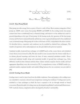 1 1
,
cond cond pw evap evap pw
R
m C m Cε ε
= + (2.41)
, ,
, ,
, ,
.leak comp evap in
leak eqv leak evap
cond in evap in
Q T
Q Q
T T
= +
−
(2.42)
2.2.2.11 Heat Pump Model
Heat pump provides energy from a source of heat to a sink of heat. Most common categories of heat
pump are ASHP, water source heat pump (WSHP) and GSHP. In the cooling mode, heat pump
extracts heat from a conditioned zone or thermal storage, and rejects it to the ambient air, water or
ground depending on the type of heat pump. In the heating mode, the operation of the heat pump
reverses and the heat is extracted from the ambient air, water or ground and rejected to the conditioned
zone or thermal storage. Heat pump also works on the basis of VCC as described in the above section.
As described above, evaporator and condenser can be modeled as classical heat exchangers. The
models of expansion valves and compressor are also provided in the previous sections.
Analytical models of ground heat exchanger of a GSHP based on line source theory and cylindrical
source theory were reviewed in [78]. The later model is more accurate than the former model due to
its distinct physical meanings and forms the basis of many numerical simulation models. Above
mentioned analytical models along with numerical models of ground heat exchanger (e.g., finite
difference method, finite element method, finite volume method, response factors model, and load
aggregation algorithms) were also reviewed in [79]. A comprehensive review of WSHP models (i.e.,
analytical models, empirical models and models falling between the two extremes) was provided in
[80].
2.2.2.12 Cooling Tower Model
Cooling tower is used to reject heat from the chiller condenser. Fans and pumps in the cooling tower
are controlled to maintain a desired water temperature entering the condenser. Cooling tower can be
modeled as a heat exchanger in which the heat is rejected to the air through natural or forced
convection. Physical models of cooling tower are developed using Merkel’s method and Effectiveness-
NTU method; whereas, empirical model is developed by Stoecker’s method [81].
27
 