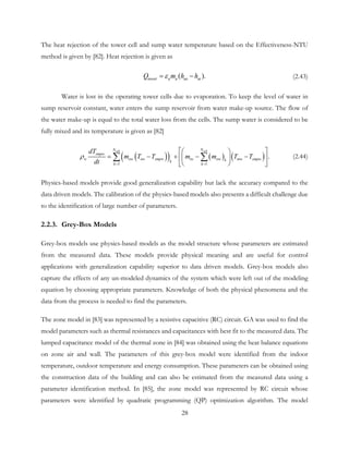 The heat rejection of the tower cell and sump water temperature based on the Effectiveness-NTU
method is given by [82]. Heat rejection is given as
( ).tower a a ao aiQ m h hε= − (2.43)
Water is lost in the operating tower cells due to evaporation. To keep the level of water in
sump reservoir constant, water enters the sump reservoir from water make-up source. The flow of
the water make-up is equal to the total water loss from the cells. The sump water is considered to be
fully mixed and its temperature is given as [82]
( )( ) ( ) ( )
1 1
.
cell cellN N
smpw
w ow ow smpw iw ow mw smpwkk
k k
dT
m T T m m T T
dt
ρ
= =
  
= − + −  
 
−

∑ ∑ (2.44)
Physics-based models provide good generalization capability but lack the accuracy compared to the
data driven models. The calibration of the physics-based models also presents a difficult challenge due
to the identification of large number of parameters.
2.2.3. Grey-Box Models
Grey-box models use physics-based models as the model structure whose parameters are estimated
from the measured data. These models provide physical meaning and are useful for control
applications with generalization capability superior to data driven models. Grey-box models also
capture the effects of any un-modeled dynamics of the system which were left out of the modeling
equation by choosing appropriate parameters. Knowledge of both the physical phenomena and the
data from the process is needed to find the parameters.
The zone model in [83] was represented by a resistive capacitive (RC) circuit. GA was used to find the
model parameters such as thermal resistances and capacitances with best fit to the measured data. The
lumped capacitance model of the thermal zone in [84] was obtained using the heat balance equations
on zone air and wall. The parameters of this grey-box model were identified from the indoor
temperature, outdoor temperature and energy consumption. These parameters can be obtained using
the construction data of the building and can also be estimated from the measured data using a
parameter identification method. In [85], the zone model was represented by RC circuit whose
parameters were identified by quadratic programming (QP) optimization algorithm. The model
28
 