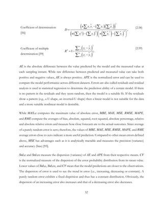 Coefficient of determination
[56]
 ( ) 
( )( )
( ) ( )( ) 
( ) 
( )
2
2222
,
i ii i
i i i i
n y y y y
D
n y y n y y
−
=
 − − 
 
∑ ∑ ∑
∑ ∑ ∑ ∑
(2.58)
Coefficient of multiple
determination [39]

( )
( )
2
12
2
1
1 .
n
i ii
n
i ii
y y
R
y y
=
=
−
= −
−
∑
∑
(2.59)
AE is the absolute difference between the value predicted by the model and the measured value at
each sampling instant. While raw difference between predicted and measured value can take both
positive and negative values, AE is always positive. APE is the normalized error and can be used to
compare the model performance across different datasets. Errors are also called residuals and residual
analysis is used in statistical regression to determine the prediction ability of a certain model. If there
is no pattern in the residuals and they seem random, then the model is a suitable fit. If the residuals
show a pattern (e.g., a U-shape, an inverted-U shape) then a linear model is not suitable for the data
and a more suitable nonlinear model is desirable.
While MAXAE computes the maximum value of absolute error, MBE, MAE, MSE, RMSE, MAPE,
and RME compute the averages of bias, absolute, squared, root-squared, absolute percentage, relative
and absolute relative errors and measure how close forecasts are to the actual outcomes. Since average
of a purely random error is zero; therefore, the values of MBE, MAE, MSE, RMSE, MAPE, and RME
average errors close to zero indicate a more useful prediction. Compared to other mean errors defined
above, MSE has advantages such as it is analytically tractable and measures the precision (variance)
and accuracy (bias) [95].
StdAE and StdAPE measure the dispersion (variance) of AE and APE from their respective means. CV
is the normalized measure of the dispersion of the error probability distribution from its mean value.
Lower values of StdAE, StdAPE, and CV mean that the model predictions are closer to the observations.
The dispersion of error is used to see the trend in error (i.e., increasing, decreasing or constant). A
purely random error exhibits a fixed dispersion and thus has a constant distribution. Obviously, the
dispersion of an increasing error also increases and that of a decreasing error also decreases.
32
 