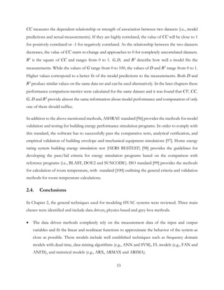CC measures the dependent relationship or strength of association between two datasets (i.e., model
predictions and actual measurements). If they are highly correlated, the value of CC will be close to 1
for positively correlated or -1 for negatively correlated. As the relationship between the two datasets
decreases, the value of CC starts to change and approaches to 0 for completely uncorrelated datasets.
R2
is the square of CC and ranges from 0 to 1. , ,G D and R2
describe how well a model fits the
measurements. While the values of G range from 0 to 100, the values of D and R2
range from 0 to 1.
Higher values correspond to a better fit of the model predictions to the measurements. Both D and
R2
produce similar values on the same data set and can be used alternatively. In the later chapters these
performance comparison metrics were calculated for the same dataset and it was found that CV, CC,
G, D and R2
provide almost the same information about model performance and computation of only
one of them should suffice.
In addition to the above mentioned methods, ASHRAE standard [96] provides the methods for model
validation and testing for building energy performance simulation programs. In order to comply with
this standard, the software has to successfully pass the comparative tests, analytical verification, and
empirical validation of building envelope and mechanical equipment simulations [97]. Home energy
rating system building energy simulation test (HERS BESTEST) [98] provides the guidelines for
developing the pass/fail criteria for energy simulation programs based on the comparison with
reference programs (i.e., BLAST, DOE2 and SUNCODE). ISO standard [99] provides the methods
for calculation of room temperature, with standard [100] outlining the general criteria and validation
methods for room temperature calculations.
2.4. Conclusions
In Chapter 2, the general techniques used for modeling HVAC systems were reviewed. Three main
classes were identified and include data driven, physics-based and grey-box methods.
• The data driven methods completely rely on the measurement data of the input and output
variables and fit the linear and nonlinear functions to approximate the behavior of the system as
close as possible. These models include well established techniques such as frequency domain
models with dead time, data mining algorithms (e.g., ANN and SVM), FL models (e.g., FAN and
ANFIS), and statistical models (e.g., ARX, ARMAX and ARIMA).
33
 