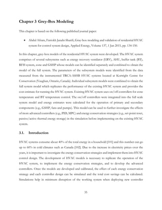 Chapter 3 Grey-Box Modeling
This chapter is based on the following published journal paper:
• Abdul Afram, Farrokh Janabi-Sharifi, Gray-box modeling and validation of residential HVAC
system for control system design, Applied Energy, Volume 137, 1 Jan 2015, pp. 134-150.
In this chapter, grey-box models of the residential HVAC system were developed. The HVAC system
comprises of several subsystems such as energy recovery ventilator (ERV), AHU, buffer tank (BT),
RFH system, zone and GSHP whose models can be identified separately and combined to obtain the
model of the full system. The parameters of the subsystem models were identified from the data
measured from the instrumented TRCA-ASHB HVAC systems located at Kortright Centre for
Conservation (Vaughan, Ontario, Canada). Individual subsystem models were combined to obtain the
full system model which replicates the performance of the existing HVAC system and provides the
cost estimate for running the HVAC system. Existing HVAC system uses on/off controllers for zone
temperature and BT temperature control. The on/off controllers were integrated into the full scale
system model and energy estimates were calculated for the operation of primary and secondary
components (e.g., GSHP, fans and pumps). This model can be used to further investigate the effects
of more advanced controllers (e.g., PID, MPC) and energy conservation strategies (e.g., set-point reset,
passive/active thermal energy storage) in the simulation before implementing on the existing HVAC
system.
3.1. Introduction
HVAC systems consume about 40% of the total energy in a household [101] and this number can go
up to 60% in cold climates such as Canada [102]. Due to the increase in electricity prices over the
years, it is important to investigate the energy conservation strategies and implement them into HVAC
control design. The development of HVAC models is necessary to replicate the operation of the
HVAC system, to implement the energy conservation strategies, and to develop the advanced
controllers. Once the models are developed and calibrated, the effect of each energy conservation
strategy and each controller design can be simulated and the total cost savings can be calculated.
Simulations help in minimum disruption of the working system when deploying new controller
35
 