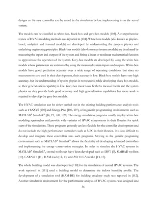 designs as the new controller can be tuned in the simulation before implementing it on the actual
system.
The models can be classified as white-box, black-box and grey-box models [103]. A comprehensive
review of HVAC modeling methods was reported in [104]. White-box models (also known as physics-
based, analytical and forward models) are developed by understanding the process physics and
underlying engineering principles. Black-box models (also known as inverse models) are developed by
measuring the inputs and outputs of the system and fitting a linear or nonlinear mathematical function
to approximate the operation of the system. Grey-box models are developed by using the white-box
models whose parameters are estimated by using the measured system inputs and outputs. White-box
models have good prediction accuracy over a wide range of operating conditions but since no
measurements are used in their development, their accuracy is low. Black-box models have very high
accuracy, but the understanding of system physics is not required while developing black-box models,
so their generalization capability is low. Grey-box models use both the measurements and the system
physics so they provide both good accuracy and high generalization capabilities but more work is
required to develop the grey-box models.
The HVAC simulation can be either carried out in the existing building performance analysis tools
such as TRNSYS [105] and Energy-Plus [106, 107], or in generic programming environments such as
MATLAB®
Simulink®
[14, 19, 108, 109]. The energy simulation programs usually employ white-box
modeling approaches and provide wide varieties of HVAC components in their libraries for quick
start of the simulations. These programs generally are less flexible for the controller development and
do not include the high performance controllers such as MPC in their libraries. It is also difficult to
develop and integrate these controllers into such programs. Moving to the generic programing
environment such as MATLAB®
Simulink®
allows the flexibility of developing advanced controllers
and implementing the energy conservation strategies. In order to simulate the HVAC systems in
MATLAB®
Simulink®
, several toolboxes have been developed such as IBPT [9], SIMBAD toolbox
[10], CARNOT [11], HAM-tools [12, 13] and ASTECCA toolkit [14, 15].
The whole building model was developed in [110] for the simulation of central HVAC systems. The
work reported in [111] used a building model to determine the indoor humidity profile. The
development of a simulation tool (HAM-BE) for building envelope study was reported in [112].
Another simulation environment for the performance analysis of HVAC systems was designed and
36
 