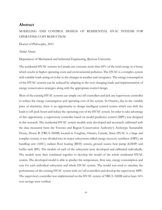 Abstract
MODELING AND CONTROL DESIGN OF RESIDENTIAL HVAC SYSTEMS FOR
OPERATING COST REDUCTION
Doctor of Philosophy, 2015
Abdul Afram
Department of Mechanical and Industrial Engineering, Ryerson University
The residential HVAC systems in Canada can consume more than 60% of the total energy in a house
which results in higher operating costs and environmental pollution. The HVAC is a complex system
with variable loads acting on it due to the changes in weather and occupancy. The energy consumption
of the HVAC systems can be reduced by adapting to the ever changing loads and implementation of
energy conservation strategies along with the appropriate control design.
Most of the existing HVAC systems use simple on/off controllers and lack any supervisory controller
to reduce the energy consumption and operating cost of the system. In Ontario, due to the variable
price of electricity, there is an opportunity to design intelligent control system which can shift the
loads to off-peak hours and reduce the operating cost of the HVAC system. In order to take advantage
of this opportunity, a supervisory controller based on model predictive control (MPC) was designed
in this research. The residential HVAC system models were developed and accurately calibrated with
the data measured from the Toronto and Region Conservation Authority’s Archetype Sustainable
House, House B (TRCA-ASHB) located in Vaughan, Ontario, Canada. Since HVAC is a large and
complex system, it was divided into its major subsystems called energy recovery ventilator (ERV), air
handling unit (AHU), radiant floor heating (RFH) system, ground source heat pump (GSHP) and
buffer tank (BT). The models of each of the subsystem were developed and calibrated individually.
The models were then combined together to develop the model of the whole residential HVAC
system. The developed model is able to predict the temperature, flow rate, energy consumption and
cost for each individual subsystem and whole HVAC system. The model was used to simulate the
performance of the existing HVAC system with on/off controllers and develop the supervisory MPC.
The supervisory controller was implemented on the HVAC system of TRCA-ASHB and at least 16%
cost savings were verified.
vi
 