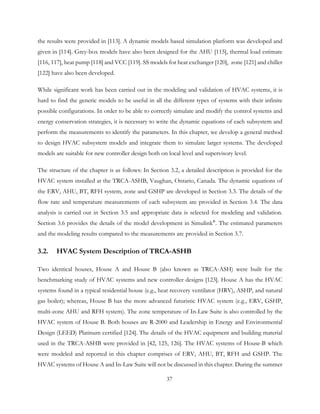 the results were provided in [113]. A dynamic models based simulation platform was developed and
given in [114]. Grey-box models have also been designed for the AHU [115], thermal load estimate
[116, 117], heat pump [118] and VCC [119]. SS models for heat exchanger [120], zone [121] and chiller
[122] have also been developed.
While significant work has been carried out in the modeling and validation of HVAC systems, it is
hard to find the generic models to be useful in all the different types of systems with their infinite
possible configurations. In order to be able to correctly simulate and modify the control systems and
energy conservation strategies, it is necessary to write the dynamic equations of each subsystem and
perform the measurements to identify the parameters. In this chapter, we develop a general method
to design HVAC subsystem models and integrate them to simulate larger systems. The developed
models are suitable for new controller design both on local level and supervisory level.
The structure of the chapter is as follows: In Section 3.2, a detailed description is provided for the
HVAC system installed at the TRCA-ASHB, Vaughan, Ontario, Canada. The dynamic equations of
the ERV, AHU, BT, RFH system, zone and GSHP are developed in Section 3.3. The details of the
flow rate and temperature measurements of each subsystem are provided in Section 3.4. The data
analysis is carried out in Section 3.5 and appropriate data is selected for modeling and validation.
Section 3.6 provides the details of the model development in Simulink®
. The estimated parameters
and the modeling results compared to the measurements are provided in Section 3.7.
3.2. HVAC System Description of TRCA-ASHB
Two identical houses, House A and House B (also known as TRCA-ASH) were built for the
benchmarking study of HVAC systems and new controller designs [123]. House A has the HVAC
systems found in a typical residential house (e.g., heat recovery ventilator (HRV), ASHP, and natural
gas boiler); whereas, House B has the more advanced futuristic HVAC system (e.g., ERV, GSHP,
multi-zone AHU and RFH system). The zone temperature of In-Law Suite is also controlled by the
HVAC system of House B. Both houses are R-2000 and Leadership in Energy and Environmental
Design (LEED) Platinum certified [124]. The details of the HVAC equipment and building material
used in the TRCA-ASHB were provided in [42, 125, 126]. The HVAC systems of House-B which
were modeled and reported in this chapter comprises of ERV, AHU, BT, RFH and GSHP. The
HVAC systems of House A and In-Law Suite will not be discussed in this chapter. During the summer
37
 