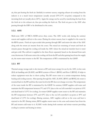 air, thus pre-heating the fresh air. Similarly in summer season, outgoing exhaust air coming from the
indoors is at a much lower temperature (usually around 25°C±1°C set-point) compared to the
incoming fresh air (usually above 26°C). Again the energy can be saved by transferring the heat from
the fresh air to the exhaust air, thus pre-cooling the fresh air. The fresh air goes to the AHU after
passing through the ERV to be distributed to the zones.
3.2.2. AHU
Multi-zone AHU of TRCA-ASHB serves three zones. The AHU works only during the summer
season and supplies cold air to the zones. During the winter season, heat is supplied to the zones by
the RFH system. Fresh air is pre-cooled after passing through ERV and enters the inlet of the AHU
along with the return air streams from the zones. The mixed air consisting of return and fresh air
streams passes through the cooling coil inside the AHU where the mixed air transfers heat to water
and gets cold. The cold air is supplied to the three floors separately based on the demand from each
zone thermostat. Cold water enters the cooling coil from the BT and after gaining heat from the supply
air, the warm water returns to the BT. The temperature of BT is maintained by the GSHP.
3.2.3. BT
Thermal energy storage tank is also known as BT and stores energy for use by the AHU, in-law suite
(ILS) air handling unit (ILAHU) and RFH systems of floor 1 (RFH1) and floor 2 (RFH2). It helps to
reduce equipment wear due to short cycling. The BT stores water at a certain temperature during
heating and cooling seasons. After passing through the AHU, ILAHU, RFH1 and RFH2, the water is
returned back to the BT and thus the water level in the BT does not change over time. The temperature
of the water inside the BT is maintained by the GSHP. In summer, GSHP supplies cold water and
maintains the BT temperature between 5°C and 15°C (due to the on/off controller’s set-point at 10°C
and dead-band of ±5°C for cooling). In winter GSHP supplies warm water to the BT and maintains
the BT temperature between 33°C and 43°C (due to the on/off controller’s set-point at 38°C and
dead-band of ±5°C for cooling). During summer, AHU supplies cold air to the zone and heat is
rejected to the BT. During winter, RFH supplies warm water to the zone and extracts heat from the
BT and returns cold water to it. ILAHU works during both summer and winter seasons providing
cooling in summer and heating in winter.
39
 