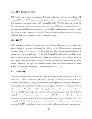 3.2.4. RFH System and Zone
RFH system works in winter season to provide heating to the zone. Hot water is stored in the BT
between 33°C and 43°C. The zone temperature is controlled by the thermostat between 21°C and
23°C (due to the controller set-point at 22°C and dead-band of ±1°C). Zone thermostat controls the
floor heating pump based on the heating demand from the zone. The hot water circulates in the RFH
system and maintains the zone temperature at its set point. The zone loses heat to the ambient through
the building envelope. Fresh air also enters into the zone through mechanical ventilation system and
infiltration altering the temperature of the zone from its set point.
3.2.5. GSHP
GSHP maintains the different BT temperatures in both summer and winter seasons. It takes warm
water at its inlet in the summer and returns the cold water to the BT maintaining its temperature
between 5°C and 15°C. In winter, it receives cold water at its inlet and returns warm water to the BT
maintaining its temperature between 33°C and 43°C. The GSHP has a horizontal ground loop which
rejects heat to the ground during the summer season and extracts heat from the ground during the
winter season. Since the ground temperature is relatively constant during both summer and winter
seasons compared to the outside air temperature which varies widely during summer and winter
seasons, the GSHP generally has high COP compared to an ASHP [127].
3.3. Modeling
The white-box models were developed by writing the energy balance equations on each of the
subsystems. The data of all the inputs and outputs of the individual subsystems was measured and the
parameters were estimated by using the nonlinear least squares optimization technique. In this general
method, all models are identified with all the necessary inputs/outputs for easy integration with the
other subsystems. After all the models are developed, only the outside air temperature and the set
points (such as BT water temperature set point and zone temperature set point, etc.) need to be
supplied. For simplistic analysis, cosine temperature model [128] can be used as the outside air
temperature and for more realistic analysis, the measured temperature can be used as the input of the
integrated model. The set points can either be set manually or can also be supplied by a supervisory
controller [129, 130] which changes the set points based on different requirements (e.g., occupancy,
40
 