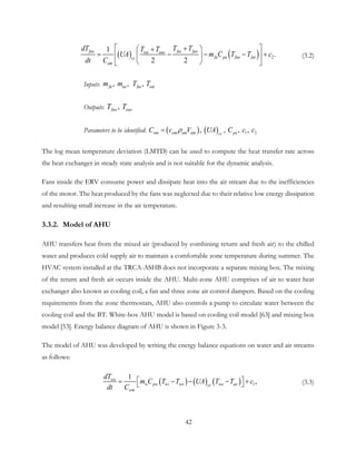 ( ) ( ) 2
1
.
2 2
fao fai faoeai eao
fa pa fao faicc
am
dT T TT T
UA m C T T c
dt C
 +  +
= − − − +  
  
(3.2)
Inputs: , , , fa ea fai eaim m T T
Outputs: , fao eaoT T
Parameters to be identified: ( ) ( ) 1 2,  ,  , , am paccam am amC c V UA C c cρ=
The log mean temperature deviation (LMTD) can be used to compute the heat transfer rate across
the heat exchanger in steady state analysis and is not suitable for the dynamic analysis.
Fans inside the ERV consume power and dissipate heat into the air stream due to the inefficiencies
of the motor. The heat produced by the fans was neglected due to their relative low energy dissipation
and resulting small increase in the air temperature.
3.3.2. Model of AHU
AHU transfers heat from the mixed air (produced by combining return and fresh air) to the chilled
water and produces cold supply air to maintain a comfortable zone temperature during summer. The
HVAC system installed at the TRCA-ASHB does not incorporate a separate mixing box. The mixing
of the return and fresh air occurs inside the AHU. Multi-zone AHU comprises of air to water heat
exchanger also known as cooling coil, a fan and three zone air control dampers. Based on the cooling
requirements from the zone thermostats, AHU also controls a pump to circulate water between the
cooling coil and the BT. White-box AHU model is based on cooling coil model [63] and mixing box
model [53]. Energy balance diagram of AHU is shown in Figure 3-3.
The model of AHU was developed by writing the energy balance equations on water and air streams
as follows:
( ) ( ) ( ) 1,
1wo
w pw wi wo wo aocc
wm
dT
m C T T UA T T c
dt C
 = − − − +  (3.3)
42
 