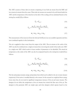 The AHU consists of three inlet air streams comprising of one fresh air stream from the ERV and
two return air streams from the zones. Three inlet air streams are assumed to be well mixed inside the
AHU and the temperature of the mixed air at the inlet of the cooling coil was calculated based on the
mixing box model [53] as follows:
, ,ai m aiT T= (3.5)
1 1 23 23
, ,ra ra ra ra fa fa
m ai
a
m T m T m T
T
m
+ +
= (3.6)
1 23 .a ra ra fam m m m= + + (3.7)
The measurement of the return air (from the 2nd and 3rd floors) was not available separately and thus
were combined together in this formulation.
The air is supplied to three zones from the output of the AHU. The air streams at the outlet of the
AHU can also be combined into a single air stream thus converting the model of the multi-zone AHU
to a single-zone AHU which results in lower number of parameters to be identified. The mixed air
temperature at the outlet of the AHU can also be computed based on the mixing box model [53] as
follows:
, ,ao m aoT T= (3.8)
1 1 2 2 3 3
, ,sa sa sa sa sa sa
m ao
a
m T m T m T
T
m
+ +
= (3.9)
1 2 3.a sa sa sam m m m= + + (3.10)
The fan and pump consume energy and produce heat which can be added to the air or water streams
respectively if the motor is installed directly in the stream. In this research we neglected these energy
losses since they do not result in significant temperature increase of the air and water streams. The
dampers do not affect the temperature of the air streams but control the flow rate of the air. The
dampers in this particular AHU are simple open and close dampers which operate based on the
44
 