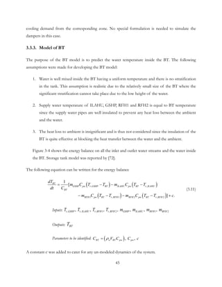 cooling demand from the corresponding zone. No special formulation is needed to simulate the
dampers in this case.
3.3.3. Model of BT
The purpose of the BT model is to predict the water temperature inside the BT. The following
assumptions were made for developing the BT model:
1. Water is well mixed inside the BT having a uniform temperature and there is no stratification
in the tank. This assumption is realistic due to the relatively small size of the BT where the
significant stratification cannot take place due to the low height of the water.
2. Supply water temperature of ILAHU, GSHP, RFH1 and RFH2 is equal to BT temperature
since the supply water pipes are well insulated to prevent any heat loss between the ambient
and the water.
3. The heat loss to ambient is insignificant and is thus not considered since the insulation of the
BT is quite effective at blocking the heat transfer between the water and the ambient.
Figure 3-4 shows the energy balance on all the inlet and outlet water streams and the water inside
the BT. Storage tank model was reported by [72].
The following equation can be written for the energy balance
( ) ( )
( ) ( )
, ,
1 , 1 2 , 2
1
[
] .
BT
GSHP pw r GSHP BT ILAHU pw BT r ILAHU
RFH pw BT r
B
RFH RFH pw BT r FH
T
R
dT
m C T T m C T T
dt C
m C T T m C T T c
= − − −
− − − − +
(3.11)
Inputs: , , , 1 , 2 1 2,  ,  ,  ,  ,  ,  , r GSHP r ILAHU r RFH r RFH GSHP ILAHU RFH RFHT T T T m m m m
Outputs: BTT
Parameters to be identified: ( ), , BT w BT pw pwC V C C cρ=
A constant c was added to cater for any un-modeled dynamics of the system.
45
 
