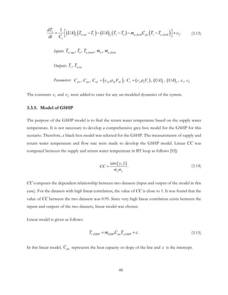 ( ) ( ) ( ) ( ) ( ), , , 21 2
1
.z
w ret z z o a fresh pa z a fresh
z
dT
UA T T UA T T m C T T c
dt C
 = − − − − − +  (3.13)
Inputs: , , ,, ,  ,  , w sup o a fresh w a freshT T T m m
Outputs: ,, z w retT T
Parameters: ( ) ( ) ( ) ( ) 1 21 2
,  ,  ,  ,  ,  , , pw pa wf wf wf wf z z a zC C C c V C c V UA UA c cρ ρ= =
The constants 1c and 2c were added to cater for any un-modeled dynamics of the system.
3.3.5. Model of GSHP
The purpose of the GSHP model is to find the return water temperature based on the supply water
temperature. It is not necessary to develop a comprehensive grey-box model for the GSHP for this
scenario. Therefore, a black-box model was selected for the GSHP. The measurements of supply and
return water temperature and flow rate were made to develop the GSHP model. Linear CC was
computed between the supply and return water temperature in BT loop as follows [92]:
( )
ˆ
ˆcov ,
.
y y
y y
CC
σ σ
= (3.14)
CC computes the dependent relationship between two datasets (input and output of the model in this
case). For the datasets with high linear correlation, the value of CC is close to 1. It was found that the
value of CC between the two datasets was 0.95. Since very high linear correlation exists between the
inputs and outputs of the two datasets, linear model was chosen.
Linear model is given as follows:
, , .r GSHP GSHP pw s GSHPT m C T c= + (3.15)
In this linear model, pwC represents the heat capacity or slope of the line and c is the intercept.
48
 