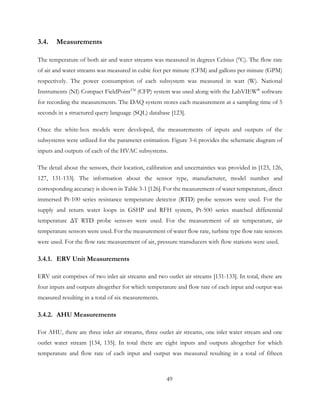 3.4. Measurements
The temperature of both air and water streams was measured in degrees Celsius (°C). The flow rate
of air and water streams was measured in cubic feet per minute (CFM) and gallons per minute (GPM)
respectively. The power consumption of each subsystem was measured in watt (W). National
Instruments (NI) Compact FieldPointTM
(CFP) system was used along with the LabVIEW®
software
for recording the measurements. The DAQ system stores each measurement at a sampling time of 5
seconds in a structured query language (SQL) database [123].
Once the white-box models were developed, the measurements of inputs and outputs of the
subsystems were utilized for the parameter estimation. Figure 3-6 provides the schematic diagram of
inputs and outputs of each of the HVAC subsystems.
The detail about the sensors, their location, calibration and uncertainties was provided in [123, 126,
127, 131-133]. The information about the sensor type, manufacturer, model number and
corresponding accuracy is shown in Table 3-1 [126]. For the measurement of water temperature, direct
immersed Pt-100 series resistance temperature detector (RTD) probe sensors were used. For the
supply and return water loops in GSHP and RFH system, Pt-500 series matched differential
temperature ΔT RTD probe sensors were used. For the measurement of air temperature, air
temperature sensors were used. For the measurement of water flow rate, turbine type flow rate sensors
were used. For the flow rate measurement of air, pressure transducers with flow stations were used.
3.4.1. ERV Unit Measurements
ERV unit comprises of two inlet air streams and two outlet air streams [131-133]. In total, there are
four inputs and outputs altogether for which temperature and flow rate of each input and output was
measured resulting in a total of six measurements.
3.4.2. AHU Measurements
For AHU, there are three inlet air streams, three outlet air streams, one inlet water stream and one
outlet water stream [134, 135]. In total there are eight inputs and outputs altogether for which
temperature and flow rate of each input and output was measured resulting in a total of fifteen
49
 