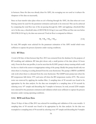 in between. Since the data was already clean for AHU, the averaging was not used as it reduces the
sharpness of the data un-necessarily.
Since no heat transfer takes place when no air is flowing through the AHU, the data when air is not
flowing cannot be used for the parameter estimation and needs to be removed. This can be achieved
by computing the total flow rate of the air passing through the AHU and applying a threshold filter
on it. In this case, a threshold value of 200 CFM (0.116 kg/s) was used. When air flow rate was below
200 CFM (0.116 kg/s), the data was removed. Total air flow is computed as follows:
1 2 3.a sa sa sam m m m= + + (3.16)
In total, 500 samples were selected for the parameter estimation of the AHU model which were
sufficient to capture the process dynamics under varying conditions.
3.5.3. BT Data
A total of 60 days of data between Sep-Nov 2013 was extracted from the database for the purpose of
BT modeling and validation. BT data plot shows only a small portion of the data (about 14 hours
only). From the flow rate profiles, it can be seen that the ILAHU pump is always running which could
be due to a fault in the sensor or inappropriate wiring of the pump. Ideally this pump should only run
when there is a heating or cooling demand from the zone thermostat. The pumps of RFH1 and RFH2
only work when there is a demand from the zone thermostat. The GSHP water pump runs when the
BT temperature falls below 33°C and turns off when the BT temperature reaches 43°C. The sensor
noise was removed by applying the median filter. A sampling time of 50 seconds was found to be
appropriate by the data analysis. So the data was resampled at a sampling time of 50 seconds by
selecting every 10th
sample and discarding the 9 samples in between. In total, around 2250 samples
were selected for the parameter estimation and validation which were sufficient to capture the process
dynamics under varying operating conditions.
3.5.4. RFH and Zone Data
About 10 days of data of Mar 2011 was selected for modeling and validation of the zone models. A
sampling time of 50 seconds was found to be appropriate by the data analysis. So the data was
resampled at a sampling time of 50 seconds by selecting every 10th
sample and discarding the 9 samples
54
 