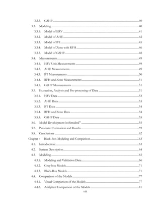 3.2.5. GSHP............................................................................................................................40
3.3. Modeling ..............................................................................................................................40
3.3.1. Model of ERV .............................................................................................................41
3.3.2. Model of AHU.............................................................................................................42
3.3.3. Model of BT.................................................................................................................45
3.3.4. Model of Zone with RFH..........................................................................................46
3.3.5. Model of GSHP...........................................................................................................48
3.4. Measurements......................................................................................................................49
3.4.1. ERV Unit Measurements...........................................................................................49
3.4.2. AHU Measurements ...................................................................................................49
3.4.3. BT Measurements .......................................................................................................50
3.4.4. RFH and Zone Measurements..................................................................................51
3.4.5. GSHP Measurements .................................................................................................51
3.5. Extraction, Analysis and Pre-processing of Data ..........................................................51
3.5.1. ERV Data.....................................................................................................................53
3.5.2. AHU Data ....................................................................................................................53
3.5.3. BT Data ........................................................................................................................54
3.5.4. RFH and Zone Data...................................................................................................54
3.5.5. GSHP Data ..................................................................................................................55
3.6. Model Development in Simulink®
...................................................................................55
3.7. Parameter Estimation and Results ...................................................................................59
3.8. Conclusions .........................................................................................................................62
Chapter 4 Black-Box Modeling and Comparison......................................................................63
4.1. Introduction.........................................................................................................................63
4.2. System Description.............................................................................................................64
4.3. Modeling ..............................................................................................................................65
4.3.1. Modeling and Validation Data...................................................................................66
4.3.2. Grey-box Models.........................................................................................................71
4.3.3. Black-Box Models .......................................................................................................71
4.4. Comparison of the Models................................................................................................77
4.4.1. Visual Comparison of the Models ............................................................................77
4.4.2. Analytical Comparison of the Models......................................................................81
viii
 