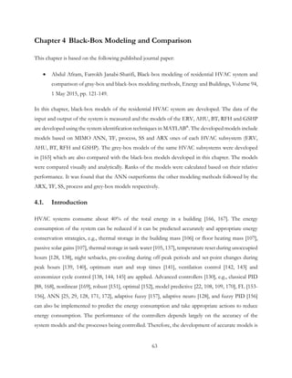 Chapter 4 Black-Box Modeling and Comparison
This chapter is based on the following published journal paper:
• Abdul Afram, Farrokh Janabi-Sharifi, Black-box modeling of residential HVAC system and
comparison of gray-box and black-box modeling methods, Energy and Buildings, Volume 94,
1 May 2015, pp. 121-149.
In this chapter, black-box models of the residential HVAC system are developed. The data of the
input and output of the system is measured and the models of the ERV, AHU, BT, RFH and GSHP
are developed using the system identification techniques in MATLAB®
. The developed models include
models based on MIMO ANN, TF, process, SS and ARX ones of each HVAC subsystem (ERV,
AHU, BT, RFH and GSHP). The grey-box models of the same HVAC subsystems were developed
in [165] which are also compared with the black-box models developed in this chapter. The models
were compared visually and analytically. Ranks of the models were calculated based on their relative
performance. It was found that the ANN outperforms the other modeling methods followed by the
ARX, TF, SS, process and grey-box models respectively.
4.1. Introduction
HVAC systems consume about 40% of the total energy in a building [166, 167]. The energy
consumption of the system can be reduced if it can be predicted accurately and appropriate energy
conservation strategies, e.g., thermal storage in the building mass [106] or floor heating mass [107],
passive solar gains [107], thermal storage in tank water [105, 137], temperature reset during unoccupied
hours [128, 138], night setbacks, pre-cooling during off-peak periods and set-point changes during
peak hours [139, 140], optimum start and stop times [141], ventilation control [142, 143] and
economizer cycle control [138, 144, 145] are applied. Advanced controllers [130], e.g., classical PID
[88, 168], nonlinear [169], robust [151], optimal [152], model predictive [22, 108, 109, 170], FL [153-
156], ANN [25, 29, 128, 171, 172], adaptive fuzzy [157], adaptive neuro [128], and fuzzy PID [156]
can also be implemented to predict the energy consumption and take appropriate actions to reduce
energy consumption. The performance of the controllers depends largely on the accuracy of the
system models and the processes being controlled. Therefore, the development of accurate models is
63
 