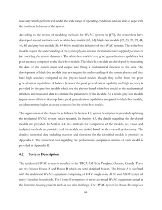 necessary which perform well under the wide range of operating conditions and are able to cope with
the nonlinear behavior of the system.
According to the review of modeling methods for HVAC systems in [173], the researchers have
developed several methods such as white-box models [62, 63], black-box models [22, 23, 26, 29, 41,
46, 48] and grey-box models [56, 84-86] to model the behavior of the HVAC systems. The white-box
models require the understanding of the system physics and use the manufacturer supplied parameters
for modeling the system dynamics. The white-box models have good generalization capabilities but
poor accuracy compared to the black-box models. The black-box models are developed by measuring
the data of the system input and output and fitting a mathematical function to the data. The
development of black-box models does not require the understanding of the system physics and they
have high accuracy compared to the physics-based models though they suffer from the poor
generalization capabilities. A balance between the good generalization capability and high accuracy is
provided by the grey-box models which use the physics-based white-box model as the mathematical
structure and measured data to estimate the parameters of the models. As a result, grey-box models
require more effort to develop, have good generalization capabilities compared to black-box models,
and demonstrate higher accuracy compared to the white-box models.
The organization of the chapter is as follows: In Section 4.2, system description is provided explaining
the residential HVAC system under research. In Section 4.3, the details regarding the developed
models are provided. In Section 4.4, two methods for comparison of the models, i.e., visual and
analytical methods are provided and the models are ranked based on their overall performance. The
detailed numerical data including matrices and functions for the identified models is provided in
Appendix I. The numerical data regarding the performance comparison metrics of each model is
provided in Appendix II.
4.2. System Description
The residential HVAC system is installed at the TRCA-ASHB in Vaughan, Ontario, Canada. There
are two houses House-A and House-B which are semi-detached houses. The House-A is outfitted
with the traditional HVAC equipment comprising of HRV, single-zone AHU and ASHP typical of
many Canadian households. The House-B comprises of more advanced HVAC equipment aimed at
the futuristic housing projects such as net zero buildings. The HVAC system in House-B comprises
64
 