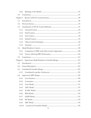 4.4.3. Rankings of the Models..............................................................................................87
4.5. Conclusions .........................................................................................................................87
Chapter 5 Review of HVAC Control Systems...........................................................................89
5.1. Introduction.........................................................................................................................89
5.2. Previous Surveys.................................................................................................................91
5.3. Classification of HVAC Control Methods......................................................................91
5.3.1. Classical Control..........................................................................................................92
5.3.2. Hard Control................................................................................................................93
5.3.3. Soft Control..................................................................................................................94
5.3.4. Hybrid Control ............................................................................................................95
5.3.5. Other Control Techniques.........................................................................................96
5.3.6. Summary.......................................................................................................................97
5.4. Model Predictive Control ..................................................................................................98
5.4.1. Comparison of MPC with Other Control Approaches...................................... 100
5.4.2. Factors Affecting MPC Performance.................................................................... 104
5.5. Conclusions ...................................................................................................................... 116
Chapter 6 Supervisory Model Predictive Controller Design................................................. 119
6.1. Introduction...................................................................................................................... 119
6.2. System Description.......................................................................................................... 123
6.3. Centralized Controller Design....................................................................................... 125
6.3.1. Centralized Controller Architecture ...................................................................... 125
6.4. Supervisory MPC Design ............................................................................................... 129
6.4.1. Cost Function ........................................................................................................... 129
6.4.2. Constraints................................................................................................................. 130
6.4.3. Zone Model............................................................................................................... 131
6.4.4. AHU Model............................................................................................................... 131
6.4.5. ILAHU Model .......................................................................................................... 133
6.4.6. RFH Model ............................................................................................................... 134
6.4.7. GSHP Model............................................................................................................. 135
6.4.8. BT Model................................................................................................................... 135
6.4.9. ERV Model ............................................................................................................... 135
6.4.10. Local Level Controller Models............................................................................. 136
ix
 