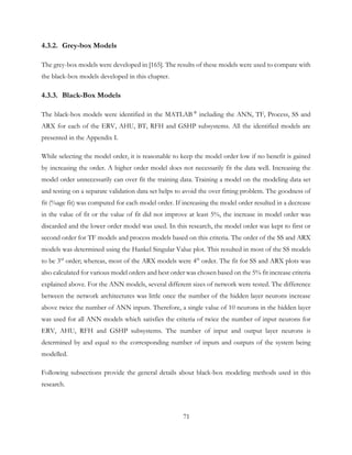 4.3.2. Grey-box Models
The grey-box models were developed in [165]. The results of these models were used to compare with
the black-box models developed in this chapter.
4.3.3. Black-Box Models
The black-box models were identified in the MATLAB ®
including the ANN, TF, Process, SS and
ARX for each of the ERV, AHU, BT, RFH and GSHP subsystems. All the identified models are
presented in the Appendix I.
While selecting the model order, it is reasonable to keep the model order low if no benefit is gained
by increasing the order. A higher order model does not necessarily fit the data well. Increasing the
model order unnecessarily can over fit the training data. Training a model on the modeling data set
and testing on a separate validation data set helps to avoid the over fitting problem. The goodness of
fit (%age fit) was computed for each model order. If increasing the model order resulted in a decrease
in the value of fit or the value of fit did not improve at least 5%, the increase in model order was
discarded and the lower order model was used. In this research, the model order was kept to first or
second order for TF models and process models based on this criteria. The order of the SS and ARX
models was determined using the Hankel Singular Value plot. This resulted in most of the SS models
to be 3rd
order; whereas, most of the ARX models were 4th
order. The fit for SS and ARX plots was
also calculated for various model orders and best order was chosen based on the 5% fit increase criteria
explained above. For the ANN models, several different sizes of network were tested. The difference
between the network architectures was little once the number of the hidden layer neurons increase
above twice the number of ANN inputs. Therefore, a single value of 10 neurons in the hidden layer
was used for all ANN models which satisfies the criteria of twice the number of input neurons for
ERV, AHU, RFH and GSHP subsystems. The number of input and output layer neurons is
determined by and equal to the corresponding number of inputs and outputs of the system being
modelled.
Following subsections provide the general details about black-box modeling methods used in this
research.
71
 