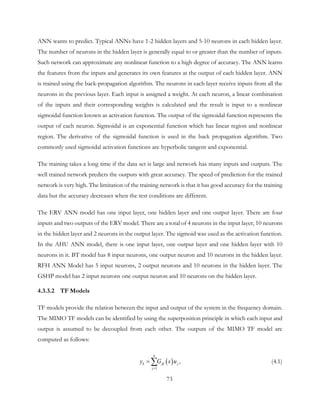 ANN wants to predict. Typical ANNs have 1-2 hidden layers and 5-10 neurons in each hidden layer.
The number of neurons in the hidden layer is generally equal to or greater than the number of inputs.
Such network can approximate any nonlinear function to a high degree of accuracy. The ANN learns
the features from the inputs and generates its own features at the output of each hidden layer. ANN
is trained using the back-propagation algorithm. The neurons in each layer receive inputs from all the
neurons in the previous layer. Each input is assigned a weight. At each neuron, a linear combination
of the inputs and their corresponding weights is calculated and the result is input to a nonlinear
sigmoidal function known as activation function. The output of the sigmoidal function represents the
output of each neuron. Sigmoidal is an exponential function which has linear region and nonlinear
region. The derivative of the sigmoidal function is used in the back propagation algorithm. Two
commonly used sigmoidal activation functions are hyperbolic tangent and exponential.
The training takes a long time if the data set is large and network has many inputs and outputs. The
well trained network predicts the outputs with great accuracy. The speed of prediction for the trained
network is very high. The limitation of the training network is that it has good accuracy for the training
data but the accuracy decreases when the test conditions are different.
The ERV ANN model has one input layer, one hidden layer and one output layer. There are four
inputs and two outputs of the ERV model. There are a total of 4 neurons in the input layer, 10 neurons
in the hidden layer and 2 neurons in the output layer. The sigmoid was used as the activation function.
In the AHU ANN model, there is one input layer, one output layer and one hidden layer with 10
neurons in it. BT model has 8 input neurons, one output neuron and 10 neurons in the hidden layer.
RFH ANN Model has 5 input neurons, 2 output neurons and 10 neurons in the hidden layer. The
GSHP model has 2 input neurons one output neuron and 10 neurons on the hidden layer.
4.3.3.2 TF Models
TF models provide the relation between the input and output of the system in the frequency domain.
The MIMO TF models can be identified by using the superposition principle in which each input and
output is assumed to be decoupled from each other. The outputs of the MIMO TF model are
computed as follows:
( )
1
,
n
k jk j
j
y G s u
=
= ∑ (4.1)
73
 