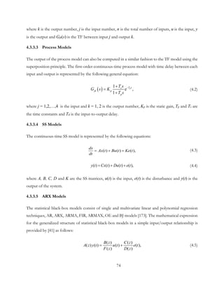 where k is the output number, j is the input number, n is the total number of inputs, u is the input, y
is the output and Gjk(s) is the TF between input j and output k.
4.3.3.3 Process Models
The output of the process model can also be computed in a similar fashion to the TF model using the
superposition principle. The first-order continuous-time process model with time delay between each
input and output is represented by the following general equation:
( )
1
e ,
1
dT sz
jk p
p
T s
G s K
T s
−+
=
+
(4.2)
where j = 1,2,…,4 is the input and k = 1, 2 is the output number, Kp is the static gain, Tp and Tz are
the time constants and Td is the input-to-output delay.
4.3.3.4 SS Models
The continuous-time SS model is represented by the following equations:
( ) ( ) ( ),
dx
Ax t Bu t Ke t
dt
= + + (4.3)
( ) ( ) ( ) ( ),y t Cx t Du t e t= + + (4.4)
where A, B, C, D and K are the SS matrices, u(t) is the input, e(t) is the disturbance and y(t) is the
output of the system.
4.3.3.5 ARX Models
The statistical black-box models consist of single and multivariate linear and polynomial regression
techniques, AR, ARX, ARMA, FIR, ARMAX, OE and BJ models [173]. The mathematical expression
for the generalized structure of statistical black-box models in a simple input/output relationship is
provided by [41] as follows:
( ) ( )
( ) ( ) ( ) ( ),
( ) ( )
B z C z
A z y t u t e t
F z D z
= + (4.5)
74
 