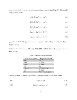 where y(t), u(t) and e(t) are the output, input, and noise respectively, A(z), B(z), C(z), D(z) and F(z)
are polynomials given as
1
1( ) ,1 a
a
n
nA z a z a z−−
= + +…+ (4.6)
1
1( ) ,1 b
b
n
nB z b z b z−−
= + +…+ (4.7)
1
1( ) ,1 c
c
n
nC z c z c z−−
= + +…+ (4.8)
1
1( ) ,1 d
d
n
nD z d z d z−−
= + +…+ (4.9)
1
1( ) .1 f
f
n
nF z f z f z
−−
= + +…+ (4.10)
where z-1
is the back shift operator and na, nb, …, nf are the order of the polynomials A(z), B(z),… ,
D(z) respectively.
Different polynomials used for AR, ARX, ARMA, FIR, ARMAX, OE and BJ models are shown in
Table 4-1 [41].
Table 4-1: Statistical model structures
Name of the Model Polynomials Used
AR ( )A z
ARX ( ), ( )A z B z
ARMA ( ), ( )A z C z
FIR ( )B z
ARMAX ( ), ( ), ( )A z B z C z
OE ( ), ( )B z F z
BJ ( ), ( ), ( ), ( )B z C z D z F z
Based on the Table 4-1, we can write the input/output equations of each model as follows:
AR ( ) ( ) ( ),A z y t e t= (4.11)
ARX ( ) ( ) ( ) ( ) ( ),A z y t B z u t e t= + (4.12)
75
 