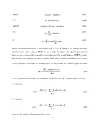 ARMA ( ) ( ) ( ) ( ),A z y t C z e t= (4.13)
FIR 0 ( ) ( ) ( ),B z u t e t= + (4.14)
ARMAX ( ) ( ) ( ) ( ) ( ) ( ),A z y t B z u t C z e t= + (4.15)
OE ( )
0 ( ) ( ),
( )
B z
u t e t
F z
= +
(4.16)
BJ (z) ( )
0 ( ) ( ).
( ) ( )
B C z
u t e t
F z D z
= +
(4.17)
As seen from these models some of these models such as FIR, OE and BJ do not consider the output
while the others such as AR and ARMA do not consider the input in the input/output equation;
therefore, may not be useful for closed loop control system. The model ARX and ARMAX consider
both the input and output in their structure and are useful for the design of closed loop control system.
For the system with one output and multiple inputs, the discrete-time ARX model is given as follows:
1
( ) ( ) ( )
( ) .
( )
n
j jj
B z u t e t
y t
A z
=
+
=
∑ (4.18)
For the system with two outputs and two inputs, the discrete-time ARX model is given as follows:
For output y1:
11
1
( ) ( ) ( ) ( ) ( )
( ) .
( )
n
i i j jj
A z y t B z u t e t
y t
A z
=
− + +
=
∑ (4.19)
For output y2:
21
2
( ) ( ) ( ) ( ) ( )
( ) .
( )
n
i i j jj
A z y t B z u t e t
y t
A z
=
− + +
=
∑ (4.20)
where n is the number of total inputs of the system.
76
 