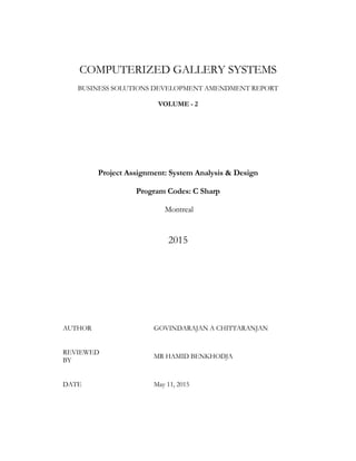 COMPUTERIZED GALLERY SYSTEMS
BUSINESS SOLUTIONS DEVELOPMENT AMENDMENT REPORT
VOLUME - 2
Project Assignment: System Analysis & Design
Program Codes: C Sharp
Montreal
2015
AUTHOR GOVINDARAJAN A CHITTARANJAN
REVIEWED
BY
MR HAMID BENKHODJA
DATE May 11, 2015
 
