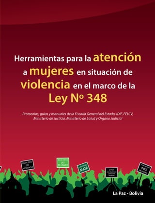 La Paz - Bolivia
Herramientas para la atención
a mujeres en situación de
violencia en el marco de la
Ley Nº 348
Protocolos, guías y manuales de la Fiscalía General del Estado, IDIF, FELCV,
Ministerio de Justicia, Ministerio de Salud y Órgano Judicial
 