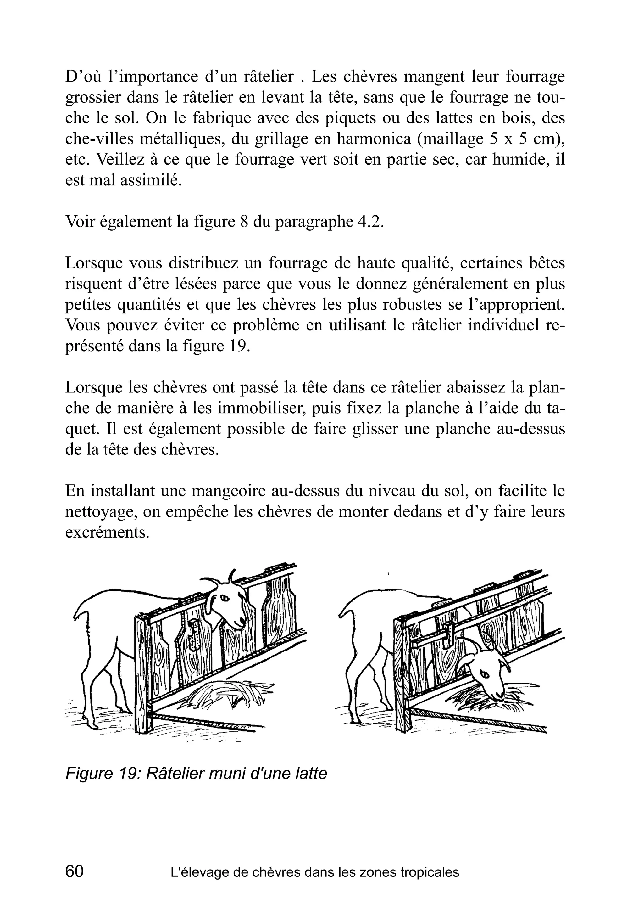 D’où l’importance d’un râtelier . Les chèvres mangent leur fourrage
grossier dans le râtelier en levant la tête, sans que le fourrage ne tou-
che le sol. On le fabrique avec des piquets ou des lattes en bois, des
che-villes métalliques, du grillage en harmonica (maillage 5 x 5 cm),
etc. Veillez à ce que le fourrage vert soit en partie sec, car humide, il
est mal assimilé.

Voir également la figure 8 du paragraphe 4.2.

Lorsque vous distribuez un fourrage de haute qualité, certaines bêtes
risquent d’être lésées parce que vous le donnez généralement en plus
petites quantités et que les chèvres les plus robustes se l’approprient.
Vous pouvez éviter ce problème en utilisant le râtelier individuel re-
présenté dans la figure 19.

Lorsque les chèvres ont passé la tête dans ce râtelier abaissez la plan-
che de manière à les immobiliser, puis fixez la planche à l’aide du ta-
quet. Il est également possible de faire glisser une planche au-dessus
de la tête des chèvres.

En installant une mangeoire au-dessus du niveau du sol, on facilite le
nettoyage, on empêche les chèvres de monter dedans et d’y faire leurs
excréments.




Figure 19: Râtelier muni d'une latte




60             L'élevage de chèvres dans les zones tropicales
 