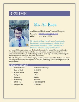 RESUME
Mr. Ali Raza
Architectural Draftsman/Interior Designer
EMAIL: mr.alirazaaa@gmail.com
GSM: +923026119294
My Name is Ali Raza, I have 3 years of experience in
Pakistan and I have also experience in Dubai (UAE)
(Architectural and Interior Design Company’s) as a
Draftsman & Interior Designer/Office Work.
A very ambitious, practical and flexible individual, who would like to work in a job
where I can elaborate my knowledge and education. Always open minded to new
and constructive ideas, as well as being ready to learn any new skills, and to acquire
more experience as long as the job is not routine.
Now looking for a new and challenging position, one which will make best use of my
existing creative skills and experience and also further my personal and professional
development.
ERSONAL DETAILS
 Father’s Name Muhammad Siddique
 Date of Birth 08-02-1993
 Marital Status Single
 Religion Islam
 Domicile Sialkot
 Nationality Pakistani
 CNIC No 34604-0428247-5
 Passport No LU9892471
 