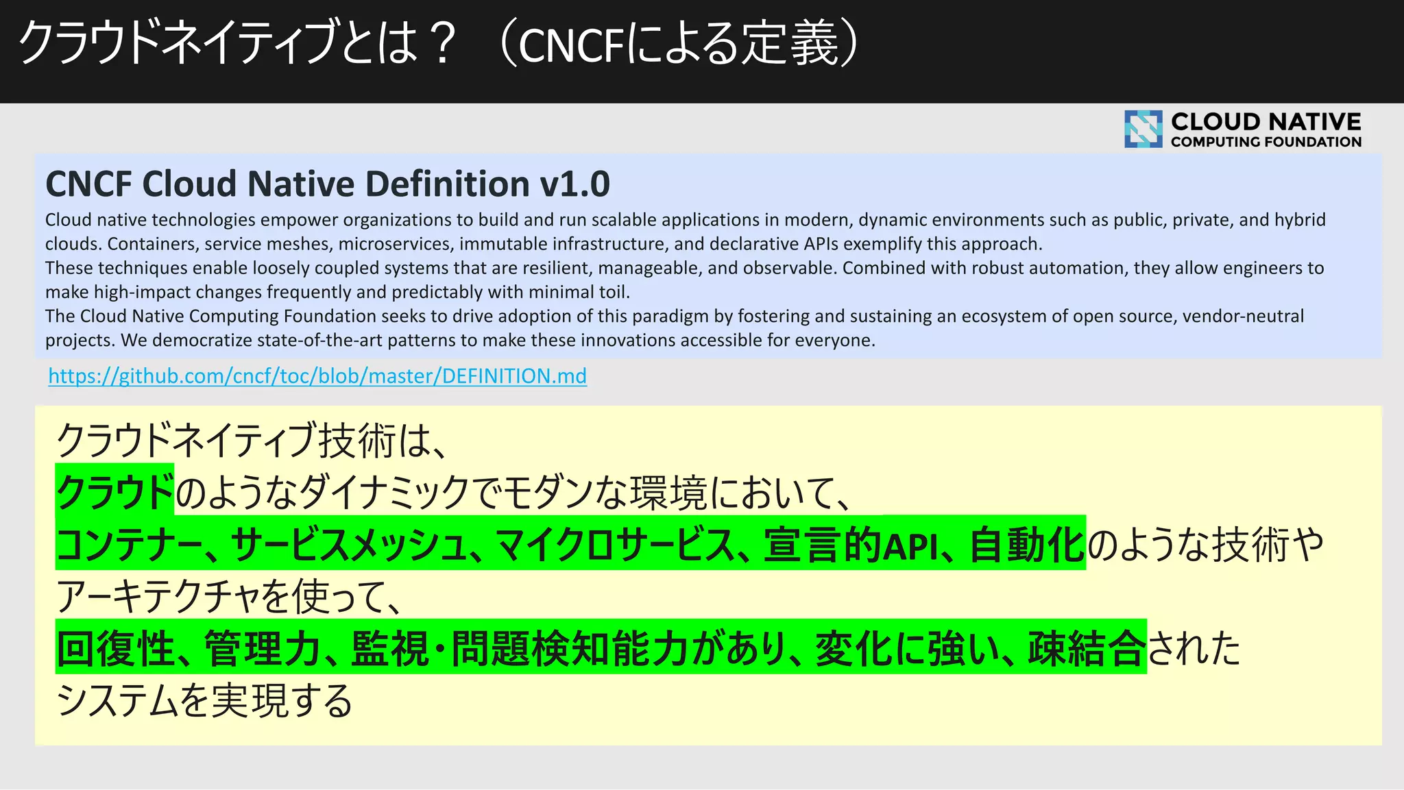 CNCF Cloud Native Definition v1.0
Cloud native technologies empower organizations to build and run scalable applications in modern, dynamic environments such as public, private, and hybrid
clouds. Containers, service meshes, microservices, immutable infrastructure, and declarative APIs exemplify this approach.
These techniques enable loosely coupled systems that are resilient, manageable, and observable. Combined with robust automation, they allow engineers to
make high-impact changes frequently and predictably with minimal toil.
The Cloud Native Computing Foundation seeks to drive adoption of this paradigm by fostering and sustaining an ecosystem of open source, vendor-neutral
projects. We democratize state-of-the-art patterns to make these innovations accessible for everyone.
https://github.com/cncf/toc/blob/master/DEFINITION.md
CNCF
 