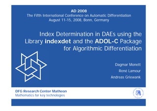 AD 2008
       The Fifth International Conference on Automatic Differentiation
                     August 11-15, 2008, Bonn, Germany


           Index Determination in DAEs using the
     Library indexdet and the ADOL-C Package
                   for Algorithmic Differentiation

                                                            Dagmar Monett
                                                              René Lamour
                                                         Andreas Griewank


DFG Research Center Matheon
Mathematics for key technologies
 