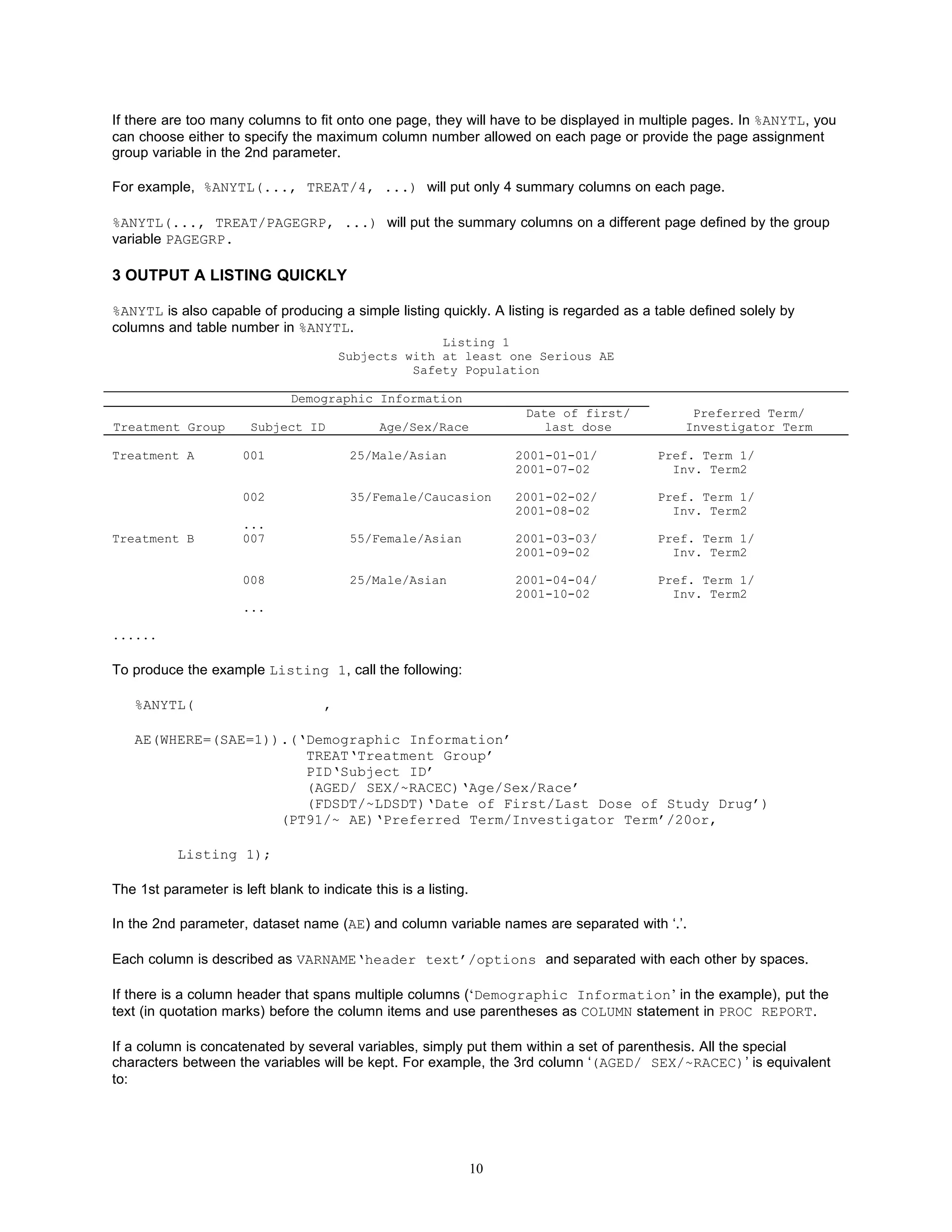 If there are too many columns to fit onto one page, they will have to be displayed in multiple pages. In %ANYTL, you
can choose either to specify the maximum column number allowed on each page or provide the page assignment
group variable in the 2nd parameter.

For example, %ANYTL(..., TREAT/4, ...) will put only 4 summary columns on each page.

%ANYTL(..., TREAT/PAGEGRP, ...) will put the summary columns on a different page defined by the group
variable PAGEGRP.

3 OUTPUT A LISTING QUICKLY

%ANYTL is also capable of producing a simple listing quickly. A listing is regarded as a table defined solely by
columns and table number in %ANYTL.
                                                      Listing 1
                                        Subjects with at least one Serious AE
                                                  Safety Population

                               Demographic Information
                                                                       Date of first/          Preferred Term/
Treatment Group         Subject ID            Age/Sex/Race                last dose           Investigator Term

Treatment A           001                25/Male/Asian                2001-01-01/        Pref. Term 1/
                                                                      2001-07-02           Inv. Term2

                      002                35/Female/Caucasion          2001-02-02/        Pref. Term 1/
                                                                      2001-08-02           Inv. Term2
                      ...
Treatment B           007                55/Female/Asian              2001-03-03/        Pref. Term 1/
                                                                      2001-09-02           Inv. Term2

                      008                25/Male/Asian                2001-04-04/        Pref. Term 1/
                                                                      2001-10-02           Inv. Term2
                      ...

......

To produce the example Listing 1, call the following:

   %ANYTL(                          ,

   AE(WHERE=(SAE=1)).(‘Demographic Information’
                       TREAT‘Treatment Group’
                       PID‘Subject ID’
                       (AGED/ SEX/~RACEC)‘Age/Sex/Race’
                       (FDSDT/~LDSDT)‘Date of First/Last Dose of Study Drug’)
                    (PT91/~ AE)‘Preferred Term/Investigator Term’/20or,

           Listing 1);

The 1st parameter is left blank to indicate this is a listing.

In the 2nd parameter, dataset name (AE) and column variable names are separated with ‘.’.

Each column is described as VARNAME‘header text’/options and separated with each other by spaces.

If there is a column header that spans multiple columns (‘Demographic Information’ in the example), put the
text (in quotation marks) before the column items and use parentheses as COLUMN statement in PROC REPORT.

If a column is concatenated by several variables, simply put them within a set of parenthesis. All the special
characters between the variables will be kept. For example, the 3rd column ‘(AGED/ SEX/~RACEC)’ is equivalent
to:




                                                                 10
 