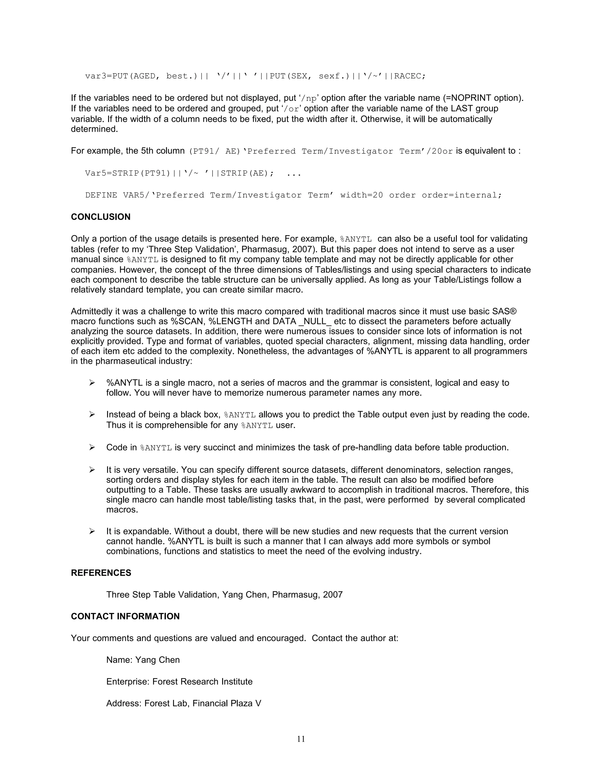 var3=PUT(AGED, best.)|| ‘/’||‘ ’||PUT(SEX, sexf.)||‘/~’||RACEC;

If the variables need to be ordered but not displayed, put ‘/np’ option after the variable name (=NOPRINT option).
If the variables need to be ordered and grouped, put ‘/or’ option after the variable name of the LAST group
variable. If the width of a column needs to be fixed, put the width after it. Otherwise, it will be automatically
determined.

For example, the 5th column (PT91/ AE)‘Preferred Term/Investigator Term’/20or is equivalent to :

   Var5=STRIP(PT91)||‘/~ ’||STRIP(AE);                ...

   DEFINE VAR5/‘Preferred Term/Investigator Term’ width=20 order order=internal;

CONCLUSION

Only a portion of the usage details is presented here. For example, %ANYTL can also be a useful tool for validating
tables (refer to my ‘Three Step Validation’, Pharmasug, 2007). But this paper does not intend to serve as a user
manual since %ANYTL is designed to fit my company table template and may not be directly applicable for other
companies. However, the concept of the three dimensions of Tables/listings and using special characters to indicate
each component to describe the table structure can be universally applied. As long as your Table/Listings follow a
relatively standard template, you can create similar macro.

Admittedly it was a challenge to write this macro compared with traditional macros since it must use basic SAS®
macro functions such as %SCAN, %LENGTH and DATA _NULL_ etc to dissect the parameters before actually
analyzing the source datasets. In addition, there were numerous issues to consider since lots of information is not
explicitly provided. Type and format of variables, quoted special characters, alignment, missing data handling, order
of each item etc added to the complexity. Nonetheless, the advantages of %ANYTL is apparent to all programmers
in the pharmaseutical industry:

        %ANYTL is a single macro, not a series of macros and the grammar is consistent, logical and easy to
         follow. You will never have to memorize numerous parameter names any more.

        Instead of being a black box, %ANYTL allows you to predict the Table output even just by reading the code.
         Thus it is comprehensible for any %ANYTL user.

        Code in %ANYTL is very succinct and minimizes the task of pre-handling data before table production.

        It is very versatile. You can specify different source datasets, different denominators, selection ranges,
         sorting orders and display styles for each item in the table. The result can also be modified before
         outputting to a Table. These tasks are usually awkward to accomplish in traditional macros. Therefore, this
         single macro can handle most table/listing tasks that, in the past, were performed by several complicated
         macros.

        It is expandable. Without a doubt, there will be new studies and new requests that the current version
         cannot handle. %ANYTL is built is such a manner that I can always add more symbols or symbol
         combinations, functions and statistics to meet the need of the evolving industry.

REFERENCES

         Three Step Table Validation, Yang Chen, Pharmasug, 2007

CONTACT INFORMATION

Your comments and questions are valued and encouraged. Contact the author at:

         Name: Yang Chen

         Enterprise: Forest Research Institute

         Address: Forest Lab, Financial Plaza V



                                                         11
 