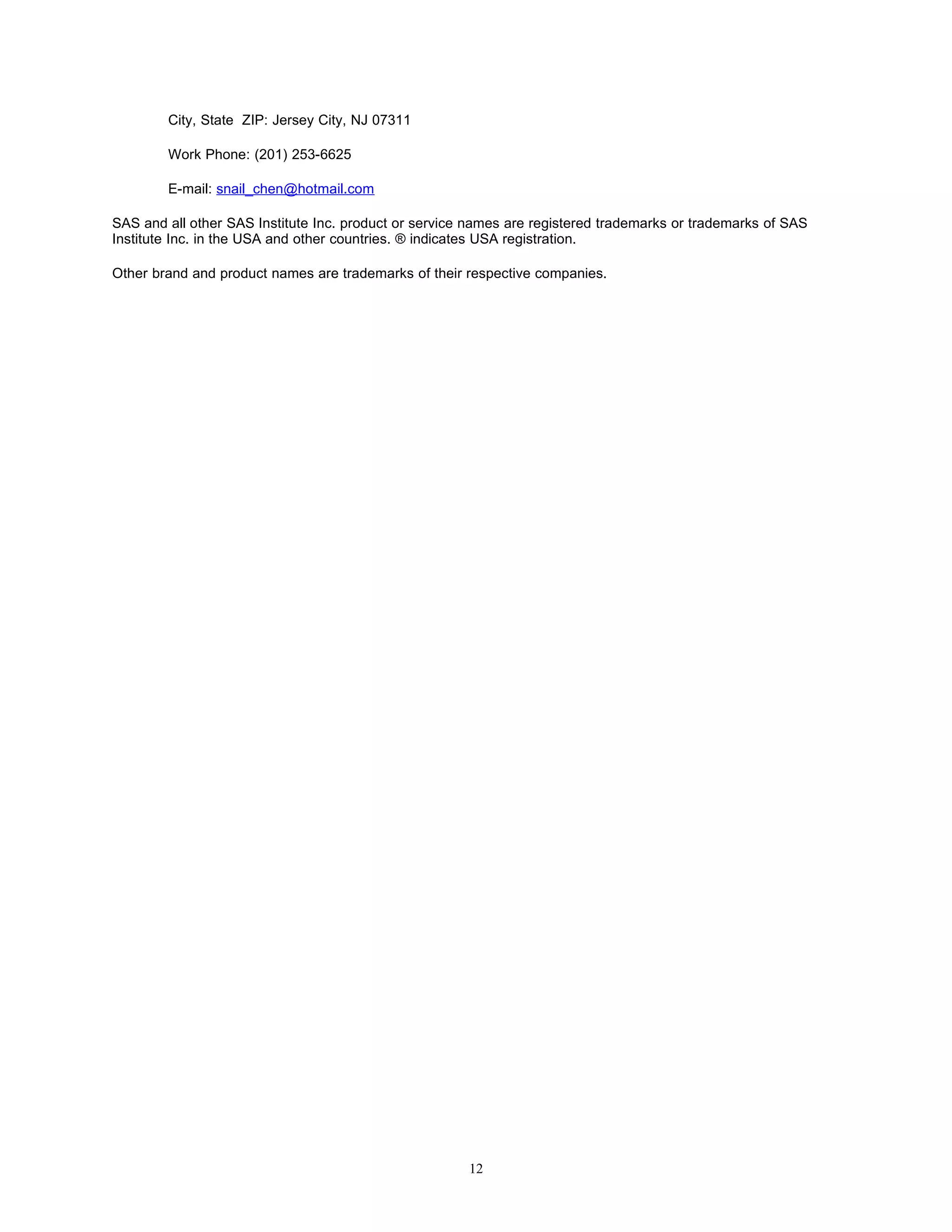 City, State ZIP: Jersey City, NJ 07311

        Work Phone: (201) 253-6625

        E-mail: snail_chen@hotmail.com

SAS and all other SAS Institute Inc. product or service names are registered trademarks or trademarks of SAS
Institute Inc. in the USA and other countries. ® indicates USA registration.

Other brand and product names are trademarks of their respective companies.




                                                       12
 