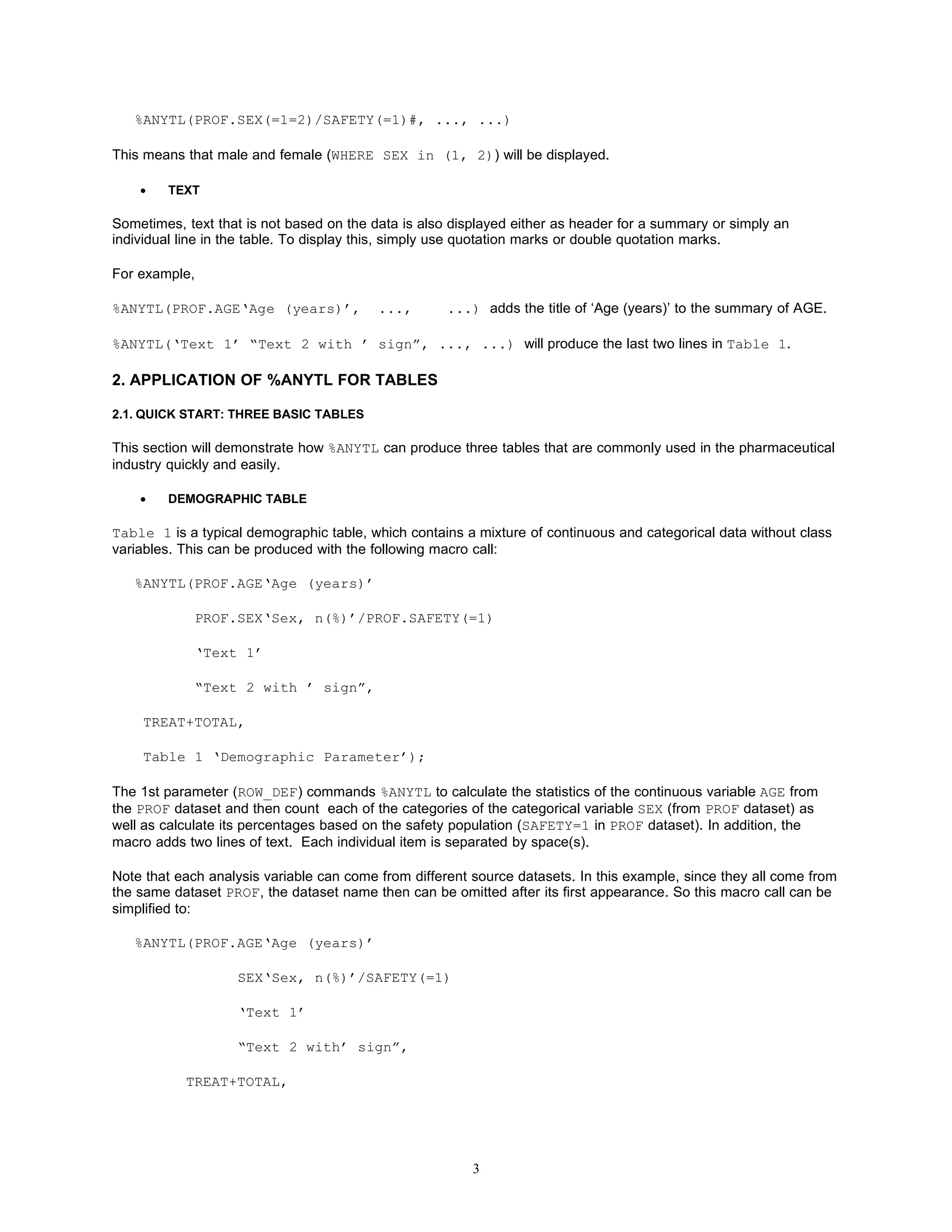 %ANYTL(PROF.SEX(=1=2)/SAFETY(=1)#, ..., ...)

This means that male and female (WHERE SEX in (1, 2)) will be displayed.

    •   TEXT

Sometimes, text that is not based on the data is also displayed either as header for a summary or simply an
individual line in the table. To display this, simply use quotation marks or double quotation marks.

For example,

%ANYTL(PROF.AGE‘Age (years)’,             ...,       ...) adds the title of ‘Age (years)’ to the summary of AGE.

%ANYTL(‘Text 1’ “Text 2 with ’ sign”, ..., ...) will produce the last two lines in Table 1.

2. APPLICATION OF %ANYTL FOR TABLES

2.1. QUICK START: THREE BASIC TABLES

This section will demonstrate how %ANYTL can produce three tables that are commonly used in the pharmaceutical
industry quickly and easily.

    •   DEMOGRAPHIC TABLE

Table 1 is a typical demographic table, which contains a mixture of continuous and categorical data without class
variables. This can be produced with the following macro call:

   %ANYTL(PROF.AGE‘Age (years)’

             PROF.SEX‘Sex, n(%)’/PROF.SAFETY(=1)

             ‘Text 1’

             “Text 2 with ’ sign”,

    TREAT+TOTAL,

    Table 1 ‘Demographic Parameter’);

The 1st parameter (ROW_DEF) commands %ANYTL to calculate the statistics of the continuous variable AGE from
the PROF dataset and then count each of the categories of the categorical variable SEX (from PROF dataset) as
well as calculate its percentages based on the safety population (SAFETY=1 in PROF dataset). In addition, the
macro adds two lines of text. Each individual item is separated by space(s).

Note that each analysis variable can come from different source datasets. In this example, since they all come from
the same dataset PROF, the dataset name then can be omitted after its first appearance. So this macro call can be
simplified to:

   %ANYTL(PROF.AGE‘Age (years)’

                   SEX‘Sex, n(%)’/SAFETY(=1)

                   ‘Text 1’

                   “Text 2 with’ sign”,

           TREAT+TOTAL,




                                                         3
 