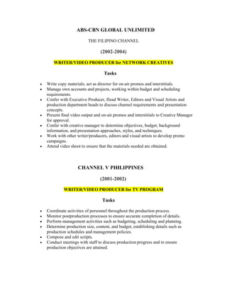 ABS-CBN GLOBAL UNLIMITED
THE FILIPINO CHANNEL
(2002-2004)
WRITER/VIDEO PRODUCER for NETWORK CREATIVES
Tasks
• Write copy materials; act as director for on-air promos and interstitials.
• Manage own accounts and projects, working within budget and scheduling
requirements.
• Confer with Executive Producer, Head Writer, Editors and Visual Artists and
production department heads to discuss channel requirements and presentation
concepts.
• Present final video output and on-air promos and interstitials to Creative Manager
for approval.
• Confer with creative manager to determine objectives, budget, background
information, and presentation approaches, styles, and techniques.
• Work with other writer/producers, editors and visual artists to develop promo
campaigns.
• Attend video shoot to ensure that the materials needed are obtained.
CHANNEL V PHILIPPINES
(2001-2002)
WRITER/VIDEO PRODUCER for TV PROGRAM
Tasks
• Coordinate activities of personnel throughout the production process.
• Monitor postproduction processes to ensure accurate completion of details.
• Perform management activities such as budgeting, scheduling and planning.
• Determine production size, content, and budget, establishing details such as
production schedules and management policies.
• Compose and edit scripts.
• Conduct meetings with staff to discuss production progress and to ensure
production objectives are attained.
 