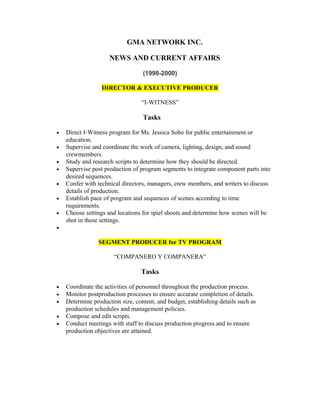 GMA NETWORK INC.
NEWS AND CURRENT AFFAIRS
(1998-2000)
DIRECTOR & EXECUTIVE PRODUCER
“I-WITNESS”
Tasks
• Direct I-Witness program for Ms. Jessica Soho for public entertainment or
education.
• Supervise and coordinate the work of camera, lighting, design, and sound
crewmembers.
• Study and research scripts to determine how they should be directed.
• Supervise post production of program segments to integrate component parts into
desired sequences.
• Confer with technical directors, managers, crew members, and writers to discuss
details of production.
• Establish pace of program and sequences of scenes according to time
requirements.
• Choose settings and locations for spiel shoots and determine how scenes will be
shot in these settings.
•
SEGMENT PRODUCER for TV PROGRAM
“COMPANERO Y COMPANERA”
Tasks
• Coordinate the activities of personnel throughout the production process.
• Monitor postproduction processes to ensure accurate completion of details.
• Determine production size, content, and budget, establishing details such as
production schedules and management policies.
• Compose and edit scripts.
• Conduct meetings with staff to discuss production progress and to ensure
production objectives are attained.
 