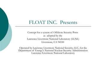 FLOAT INC. Presents
Concept for a system of Offshore Security Ports
as adopted by the
Lawrence Livermore National Laboratory (LLNL)
Livermore, CA 94550 
Operated by Lawrence Livermore National Security, LLC, for the
Department of Energy's National Nuclear Security Administration
Lawrence Livermore National Laboratory
 