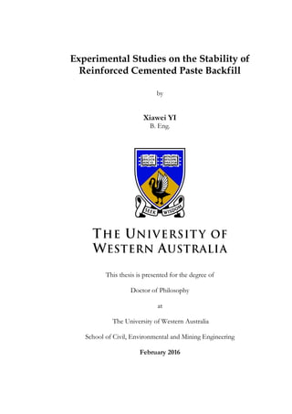 Experimental Studies on the Stability of
Reinforced Cemented Paste Backfill
by
Xiawei YI
B. Eng.
This thesis is presented for the degree of
Doctor of Philosophy
at
The University of Western Australia
School of Civil, Environmental and Mining Engineering
February 2016
 
