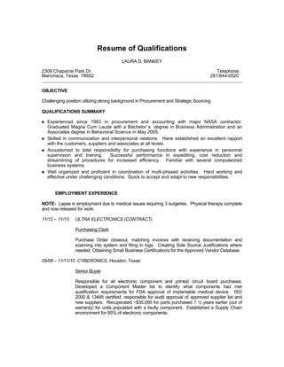 Resume of Qualifications
LAURA D. BANKEY
2309 Chaparral Park Dr Telephone:
Manchaca, Texas 78652 281/844-0520
OBJECTIVE
Challenging position utilizing strong background in Procurement and Strategic Sourcing.
QUALIFICATIONS SUMMARY
 Experienced since 1983 in procurement and accounting with major NASA contractor.
Graduated Magna Cum Laude with a Bachelor’s degree in Business Administration and an
Associates degree in Behavioral Science in May 2005.
 Skilled in communication and interpersonal relations. Have established an excellent rapport
with the customers, suppliers and associates at all levels.
 Accustomed to total responsibility for purchasing functions with experience in personnel
supervision and training. Successful performance in expediting, cost reduction and
streamlining of procedures for increased efficiency. Familiar with several computerized
business systems.
 Well organized and proficient in coordination of multi-phased activities. Hard working and
effective under challenging conditions. Quick to accept and adapt to new responsibilities.
EMPLOYMENT EXPERIENCE
NOTE: Lapse in employment due to medical issues requiring 3 surgeries. Physical therapy complete
and now released for work.
11/12 – 11/13 ULTRA ELECTRONICS (CONTRACT)
Purchasing Clerk
Purchase Order closeout, matching invoices with receiving documentation and
scanning into system and filing in logs. Creating Sole Source Justifications where
needed. Obtaining Small Business Certifications for the Approved Vendor Database.
05/08 – 11/11/10 CYBERONICS, Houston, Texas
Senior Buyer
Responsible for all electronic component and printed circuit board purchases.
Developed a Component Master list to identify what components had met
qualification requirements for FDA approval of implantable medical device. ISO
2000 & 13485 certified, responsible for audit approval of approved supplier list and
new suppliers. Recuperated ~$35,000 for parts purchased 1 ½ years earlier (out of
warranty) for units populated with a faulty component. Established a Supply Chain
environment for 85% of electronic components.
 