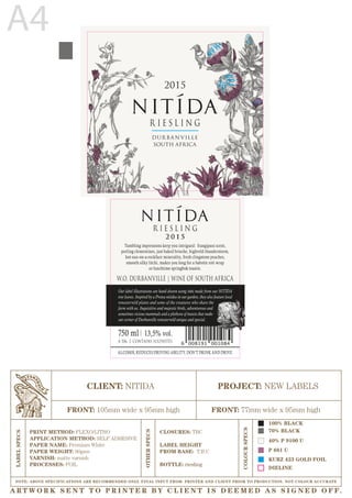 2 0 1 5
W.O. DURBANVILLE | WINE OF SOUTH AFRICA
R I E S L I N G
P 681 U
40% P 9100 U
DIELINE
KURZ 423 GOLD FOIL
CLIENT: NITIDA
FRONT: 105mm wide x 95mm high FRONT: 77mm wide x 95mm high
PRINT METHOD: FLEXO/LITHO
APPLICATION METHOD: SELF ADHESIVE
PAPER NAME: Premium White
PAPER WEIGHT: 90gsm
VARNISH: matte varnish
PROCESSES: FOIL
PROJECT: NEW LABELS
COLOURSPECS
OTHERSPECS
LABELSPECS
NOTE: ABOVE SPECIFICATIONS ARE RECOMMENDED ONLY. FINAL INPUT FROM PRINTER AND CLIENT PRIOR TO PRODUCTION. NOT COLOUR ACCURATE
CLOSURES: TBC
LABEL HEIGHT
FROM BASE: T.B.C
BOTTLE: riesling
A4
Tumbling impressions keep you intrigued: frangipani scent,
peeling clementines, just baked brioche, highveld thunderstorm,
hot-sun-on-a-rockface minerality, fresh clingstone peaches,
smooth silky litchi, makes you long for a babotie roti wrap
or lunchtime springbok toastie.
13,5% vol.
CONTAINS SULPHITESA 506
ALCOHOL REDUCES DRIVING ABILITY, DON’T DRINK AND DRIVE.
Our label illustrations are hand drawn using inks made from our NITÍDA
tree leaves. Inspired by a Protea nitidus in our garden, they also feature local
renosterveld plants and some of the creatures who share the
farm with us. Inquisitive and majestic birds, adventurous and
sometimes vicious mammals and a plethora of insects that make
our corner of Durbanville renosterveld unique and special.
750 ml
70% BLACK
100% BLACK
2015
DUR BA N VILLE
SOUTH AFRICA
R I E S L I N G
A RT W O R K S E N T T O P R I N T E R B Y C L I E N T I S D E E M E D A S S I G N E D O F F.
 