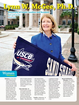 Lynn W. McGee, Ph.D.
University of South Carolina and Beaufort
843.208.8240
uscb.edu
My Mission: As Vice Chan-
cellor of Advancement,
my goal is to raise the
visibility and recognition
of the University of South
Carolina Beaufort. USCB
serves the sea islands
of South Carolina and
Georgia from its main
campus in Bluffton, the
arts campus in Beaufort
and the centers on Hilton
Head Island. Next year,
USCB will complete a
decade of growth, during
which its degree programs,
faculty and students more
than doubled. USCB offers
Savannahians access to
academic programs unique
in the region.
Tools of the Trade: The
real-life stories of faculty
and students interacting
in teaching and learning,
research, internships and
community service and
the success of Sand Shark
Athletics. Key partnerships
with regional leaders,
donors, alumni, students
and faculty who caught the
vision of how USCB can
meet our region’s needs
and build on its strengths.
Top-notch educational
and faculty relationships,
including Indiana Uni-
versity Ph.D. in Business,
UNC-Chapel Hill MBA and
Agnes Scott College.
I Lead By: Collaborating. As
higher education faces
a whirlwind of change,
USCB’s Advancement
team is eager to learn and
expand its capabilities. My
Advancement colleagues
collaborate fluidly with
each other and are deeply
integrated into USCB
academics, campus life
and community initia-
tives. Working alongside
marketing and fundraising
professionals who lead by
challenging themselves
is fun.
Not-for-Profit Business
Philosophy: Be grateful
for opportunities, maintain
a sense of adventure
regarding the future, stay
resilient in the tough spots
and remain committed to
the mission and potential
of the organization. The
motto “It’s about the
people and the relation-
ships” is really true in
higher education.
WomenBusinessin
 