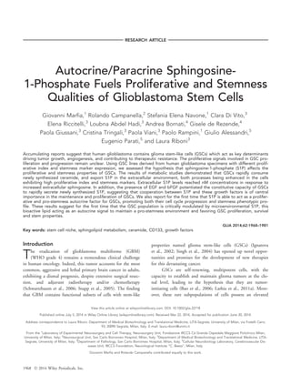 RESEARCH ARTICLE
Autocrine/Paracrine Sphingosine-
1-Phosphate Fuels Proliferative and Stemness
Qualities of Glioblastoma Stem Cells
Giovanni Marfia,1
Rolando Campanella,2
Stefania Elena Navone,1
Clara Di Vito,3
Elena Riccitelli,3
Loubna Abdel Hadi,3
Andrea Bornati,4
Gisele de Rezende,4
Paola Giussani,3
Cristina Tringali,3
Paola Viani,3
Paolo Rampini,1
Giulio Alessandri,5
Eugenio Parati,5
and Laura Riboni3
Accumulating reports suggest that human glioblastoma contains glioma stem-like cells (GSCs) which act as key determinants
driving tumor growth, angiogenesis, and contributing to therapeutic resistance. The proliferative signals involved in GSC pro-
liferation and progression remain unclear. Using GSC lines derived from human glioblastoma specimens with different prolif-
erative index and stemness marker expression, we assessed the hypothesis that sphingosine-1-phosphate (S1P) affects the
proliferative and stemness properties of GSCs. The results of metabolic studies demonstrated that GSCs rapidly consume
newly synthesized ceramide, and export S1P in the extracellular environment, both processes being enhanced in the cells
exhibiting high proliferative index and stemness markers. Extracellular S1P levels reached nM concentrations in response to
increased extracellular sphingosine. In addition, the presence of EGF and bFGF potentiated the constitutive capacity of GSCs
to rapidly secrete newly synthesized S1P, suggesting that cooperation between S1P and these growth factors is of central
importance in the maintenance and proliferation of GSCs. We also report for the first time that S1P is able to act as a prolifer-
ative and pro-stemness autocrine factor for GSCs, promoting both their cell cycle progression and stemness phenotypic pro-
file. These results suggest for the first time that the GSC population is critically modulated by microenvironmental S1P, this
bioactive lipid acting as an autocrine signal to maintain a pro-stemness environment and favoring GSC proliferation, survival
and stem properties.
GLIA 2014;62:1968–1981
Key words: stem cell niche, sphingolipid metabolism, ceramide, CD133, growth factors
Introduction
The eradication of glioblastoma multiforme (GBM)
(WHO grade 4) remains a tremendous clinical challenge
in human oncology. Indeed, this tumor accounts for the most
common, aggressive and lethal primary brain cancer in adults,
exhibiting a dismal prognosis, despite extensive surgical resec-
tion, and adjuvant radiotherapy and/or chemotherapy
(Schwartzbaum et al., 2006; Stupp et al., 2005). The finding
that GBM contains functional subsets of cells with stem-like
properties named glioma stem-like cells (GSCs) (Ignatova
et al., 2002; Singh et al., 2004) has opened up novel oppor-
tunities and promises for the development of new therapies
for this devastating cancer.
GSCs are self-renewing, multipotent cells, with the
capacity to establish and maintain glioma tumors at the clo-
nal level, leading to the hypothesis that they are tumor-
initiating cells (Bao et al., 2006; Lathia et al., 2011a). More-
over, these rare subpopulations of cells possess an elevated
View this article online at wileyonlinelibrary.com. DOI: 10.1002/glia.22718
Published online July 5, 2014 in Wiley Online Library (wileyonlinelibrary.com). Received Mar 22, 2014, Accepted for publication June 20, 2014.
Address correspondence to Laura Riboni, Department of Medical Biotechnology and Translational Medicine, LITA-Segrate, University of Milan, via Fratelli Cervi,
93, 20090 Segrate, Milan, Italy. E-mail: laura.riboni@unimi.it
From the 1
Laboratory of Experimental Neurosurgery and Cell Therapy, Neurosurgery Unit, Fondazione IRCCS Ca Granda Ospedale Maggiore Policlinico Milan,
University of Milan, Italy; 2
Neurosurgical Unit, San Carlo Borromeo Hospital, Milan, Italy; 3
Department of Medical Biotechnology and Translational Medicine, LITA-
Segrate, University of Milan, Italy; 4
Department of Pathology, San Carlo Borromeo Hospital, Milan, Italy; 5
Cellular Neurobiology Laboratory, Cerebrovascular Dis-
eases Unit, IRCCS Foundation, Neurological Institute “C. Besta”, Milan, Italy.
Giovanni Marfia and Rolando Campanella contributed equally to this work.
1968 VC 2014 Wiley Periodicals, Inc.
 