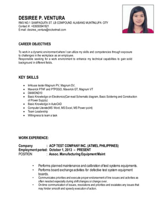 DESIREE P. VENTURA
RM3 NO.1 SAMPAGUITA ST. LB COMPOUND ALABANG MUNTINLUPA CITY
Contact #: +639393941821
E-mail: desiree_ventura@rocketmail.com
CAREER OBJECTIVES
To work in a dynamic environmentwhere I can utilize my skills and competencies through exposure
to challenges in the workplace as an employee.
Responsible seeking for a work environment to enhance my technical capabilities to gain solid
background in different fields.
KEY SKILLS
 InHouse tester Magnum PV, Magnum SV,
 Maverick PTHF and PTPOGO, Maverick GT, Magnum VT
 DIAMOND10
 Basic Knowledge on Electronics(Can read Schematic diagram, Basic Soldering and Construction
of Power Supply)
 Basic Knowledge in AutoCAD
 Computer Literate(MS Word, MS Excel, MS Power point)
 Team Leadership
 Willingness to learn a task
WORK EXPERIENCE:
Company : ACP TEST COMPANY INC. (ATMEL PHILIPPINES)
Employmentperiod: October 1, 2013 – PRESENT
POSITION : Assoc.Manufacturing EquipmentMaint
• Performs planned maintenance and calibration oftest systems equipments.
• Performs board exchangeactivities for defective test system equipment
boards.
• Communicates priorities and execute proper endorsementofline issues and activities as
often needed especially during shiftchanges or change over.
• On-time communication of issues, resolutions and priorities and escalates any issues that
may hinder smooth and speedy execution ofaction.
 