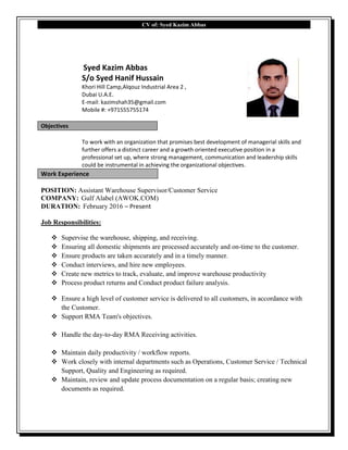 CV of: Syed Kazim Abbas
Syed Kazim Abbas
S/o Syed Hanif Hussain
Khori Hill Camp,Alqouz Industrial Area 2 ,
Dubai U.A.E.
E-mail: kazimshah35@gmail.com
Mobile #: +971555755174
Objectives
To work with an organization that promises best development of managerial skills and
further offers a distinct career and a growth oriented executive position in a
professional set up, where strong management, communication and leadership skills
could be instrumental in achieving the organizational objectives.
Work Experience
POSITION: Assistant Warehouse Supervisor/Customer Service
COMPANY: Gulf Alabel (AWOK.COM)
DURATION: February 2016 – Present
Job Responsibilities:
 Supervise the warehouse, shipping, and receiving.
 Ensuring all domestic shipments are processed accurately and on-time to the customer.
 Ensure products are taken accurately and in a timely manner.
 Conduct interviews, and hire new employees.
 Create new metrics to track, evaluate, and improve warehouse productivity
 Process product returns and Conduct product failure analysis.
 Ensure a high level of customer service is delivered to all customers, in accordance with
the Customer.
 Support RMA Team's objectives.
 Handle the day-to-day RMA Receiving activities.
 Maintain daily productivity / workflow reports.
 Work closely with internal departments such as Operations, Customer Service / Technical
Support, Quality and Engineering as required.
 Maintain, review and update process documentation on a regular basis; creating new
documents as required.
 