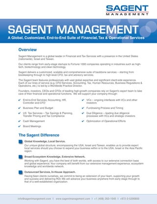 info@sagentmangement.com I www.sagentmanagement.com I +1 (408) 263-1040 I +972-3-5390600
Overview
Sagent Management is a global leader in Financial and Tax Services with a presence in the United States
(nationwide), Israel and Taiwan.
Our clients range from early-stage startups to Fortune 1000 companies operating in industries such as high-
tech, biotechnology and clean technology.
Sagent delivers a customized, scalable and comprehensive suite of backbone services – starting from
bookkeeping through to high-level CFO, tax and advisory services.
The Sagent team features professionals with vast global expertise and signiﬁcant client-side experience.
Each of our lines of service (e.g. CFO Services, Accounting, Tax, Human Resources, Business Regulations &
Operations, etc.) is led by a Worldwide Practice Director.
Founders, investors, CEOs and CFOs of leading high-growth companies rely on Sagent’s expert team to take
care of their ﬁnancial and operational functions. We will support your company through:
SAGENT MANAGEMENT
A Global, Customized, End-to-End Suite of Financial,Tax & Operational Services
The Sagent Difference
Global Knowledge, Local Service.
Our unique global structure, encompassing the USA, Israel and Taiwan, enables us to provide expert
local services should you choose to expand your business within or to the USA, Israel or the Asia Paciﬁc
region.
Broad Ecosystem Knowledge, Extensive Network.
Working with Sagent, you have the best of both worlds, with access to our extensive connection base
and global experience.Your company will beneﬁt from our extensive management experience, ecosystem
knowledge and worldwide network.
Outsourced Services, In-House Approach.
Having been clients ourselves, we commit to being an extension of your team, supporting your growth
and success and delivering ROI. We will advance your business anywhere from early stage through to
that of a well-established organization.
✔ End-to-End Services; Accounting, HR,
Controller and CFO
✔ Business Plan and Budget
✔ US Tax Services – Tax Savings & Planning,
Transfer Pricing and Tax Compliance
✔ Cash Management
✔ Board Meetings
✔ VCs – ongoing interfaces with VCs and other
investors
✔ Fundraising Process and Timing
✔ Due Diligence – leading due diligence
processes with VCs and strategic investors
✔ Optimization of Operational Efforts
 