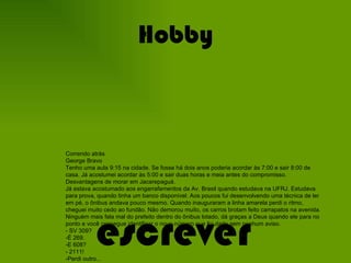 Hobby escrever Correndo atrás George Bravo Tenho uma aula 9:15 na cidade. Se fosse há dois anos poderia acordar às 7:00 e sair 8:00 de casa. Já acostumei acordar às 5:00 e sair duas horas e meia antes do compromisso. Desvantagens de morar em Jacarepaguá.  Já estava acostumado aos engarrafamentos da Av. Brasil quando estudava na UFRJ. Estudava para prova, quando tinha um banco disponível. Aos poucos fui desenvolvendo uma técnica de ler em pé, o ônibus andava pouco mesmo. Quando inauguraram a linha amarela perdi o ritmo, cheguei muito cedo ao fundão. Não demorou muito, os carros brotam feito carrapatos na avenida. Ninguém mais fala mal do prefeito dentro do ônibus lotado, dá graças a Deus quando ele para no ponto e você consegue identificar o novo número que foi dado sem nenhum aviso. - SV 309? -É 269. -E 608? - 2111! -Perdi outro... Para que reclamar se você consegue que ele pare e consiga entrar? Outro dia o ar condicionado não estava funcionando. Pensa que eu tomo esse ônibus em busca de conforto? Não! Os fiscais só liberam este, que a tarifa é mais cara e não passa o bilhete único. Aos poucos vou me acostumando e criando novas estratégias para enfrentar os problemas. Escolhe entre chegar cedo demais e enfrentar a cara feia por um atraso. Aprende a dosar entre o sono e o embate entre as caricaturas. Acostuma a falar com as crianças pelo telefone porque não tem coragem de acordá-los cedo demais. Aprende progressão geométrica na prática porque se a gente perde um ônibus por 5 minutos eles viram 40. 